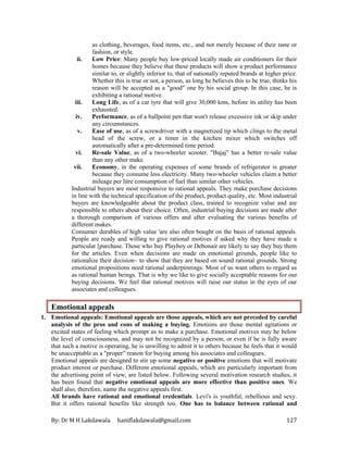 By: Dr M H Lakdawala haniflakdawala@gmail.com 127
as clothing, beverages, food items, etc., and not merely because of their taste or
fashion, or style.
ii. Low Price: Many people buy low-priced locally made air conditioners for their
homes because they believe that these products will show a product performance
similar to, or slightly inferior to, that of nationally reputed brands at higher price.
Whether this is true or not, a person, as long he believes this to be true, thinks his
reason will be accepted as a "good" one by his social group. In this case, he is
exhibiting a rational motive.
iii. Long Life, as of a car tyre that will give 30,000 kms, before its utility has been
exhausted.
iv. Performance, as of a ballpoint pen that won't release excessive ink or skip under
any circumstances.
v. Ease of use, as of a screwdriver with a magnetized tip which clings to the metal
head of the screw, or a timer in the kitchen mixer which switches off
automatically after a pre-determined time period.
vi. Re-sale Value, as of a two-wheeler scooter. "Bajaj" has a better re-sale value
than any other make.
vii. Economy, in the operating expenses of some brands of refrigerator is greater
because they consume less electricity. Many two-wheeler vehicles claim a better
mileage per litre consumption of fuel than similar other vehicles.
Industrial buyers are most responsive to rational appeals. They make purchase decisions
in line with the technical specification of the product, product quality, etc. Most industrial
buyers are knowledgeable about the product class, trained to recognize value and are
responsible to others about their choice. Often, industrial buying decisions are made after
a thorough comparison of various offers and after evaluating the various benefits of
different makes.
Consumer durables of high value 'are also often bought on the basis of rational appeals.
People are ready and willing to give rational motives if asked why they have made a
particular [purchase. Those who buy Playboy or Debonair are likely to say they buy them
for the articles. Even when decisions are made on emotional grounds, people like to
rationalize their decision~ to show that they are based on sound rational grounds. Strong
emotional propositions need rational underpinnings. Most of us want others to regard us
as rational human beings. That is why we like to give socially acceptable reasons for our
buying decisions. We feel that rational motives will raise our status in the eyes of our
associates and colleagues.
Emotional appeals
1. Emotional appeals: Emotional appeals are those appeals, which are not preceded by careful
analysis of the pros and cons of making a buying. Emotions are those mental agitations or
excited states of feeling which prompt us to make a purchase. Emotional motives may be below
the level of consciousness, and may not be recognized by a person; or even if he is fully aware
that such a motive is operating, he is unwilling to admit it to others because he feels that it would
be unacceptable as a "proper" reason for buying among his associates and colleagues.
Emotional appeals are designed to stir up some negative or positive emotions that will motivate
product interest or purchase. Different emotional appeals, which are particularly important from
the advertising point of view, are listed below. Following several motivation research studies, it
has been found that negative emotional appeals are more effective than positive ones. We
shall also, therefore, name the negative appeals first.
All brands have rational and emotional credentials. Levi's is youthful, rebellious and sexy.
But it offers rational benefits like strength too. One has to balance between rational and
 