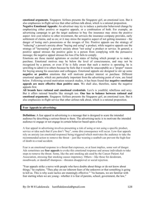 By: Dr M H Lakdawala haniflakdawala@gmail.com 128
emotional arguments. Singapore Airlines presents the Singapore girl, an emotional icon. But it
also emphasizes in-flight service that other airlines talk about, which is a rational proposition.
Negative Emotional Appeals: An advertiser may try to induce a particular behavioral change by
emphasizing either positive or negative appeals, or a combination of both. For example, an
advertising campaign to get the target audience to buy fire insurance may stress the positive
aspect -low cost relative to other investment, the services the insurance company provides, early
settlement of claims, and so on; or it may stress the negative aspect of not getting insurance - the
danger of losing one's possessions or the ravages of fire. Positive appeals use the strategy of
"reducing" a person's anxiety about "buying and using" a product, while negative appeals use the
strategy of "increasing" a person's anxiety about "not using" a product or service. In general, a
positive appeal stresses the positive gains to a person from complying with the persuasive
message; the negative appeal stresses his loss if he fails to comply.
Emotions are those mental agitations or excited states of feeling which prompt us to make a
purchase. Emotional motives may be below the level of consciousness, and may not be
recognized by a person; or even if he is fully aware that such a motive is operating, he is
unwilling to admit it to others because he feels that it would be unacceptable as a "proper" reason
for buying among his associates and colleagues. Emotional appeals are designed to stir up some
negative or positive emotions that will motivate product interest or purchase. Different
emotional appeals, which are particularly important from the advertising point of view, are listed
below. Following several motivation research studies, it has been found that negative emotional
appeals are more effective than positive ones. We shall also, therefore, name the negative
appeals first.
All brands have rational and emotional credentials. Levi's is youthful, rebellious and sexy.
But it offers rational benefits like strength too. One has to balance between rational and
emotional arguments. Singapore Airlines presents the Singapore girl, an emotional icon. But it
also emphasizes in-flight service that other airlines talk about, which is a rational proposition.
Fear Appeals in advertising:
Definition: A fear appeal in advertising is a message that is designed to scare the intended
audience by describing a serious threat to them. The advertising tactic is to motivate the intended
audience to engage or not engage in certain behavior based upon a fear.
A fear appeal in advertising involves presenting a risk of using or not using a specific product,
service or idea such that if you don’t “buy”, some dire consequence will occur. Low-fear appeals
rely on anxiety (an emotional response) being triggered which motivates the audience to take the
recommended action to remove the threat – just like wearing a seatbelt can prevent the high-fear
of death in a road accident.
Fear is an emotional response to a threat that expresses, or at least implies, some sort of danger.
Ads sometimes use fear appeals to evoke this emotional response and arouse individuals to take
steps to remove the threat. Some, like the anti smoking ads used by the Cancer Patient Aid
Association, stressing that smoking causes impotency. Others—like those for deodorant,
mouthwash, or dandruff shampoos—threaten disapproval or social rejection.
"Fear appeals strike a nerve with people who have doubts about things or do not know about
things," he explains. "They play on our inherent fears of the unknown or that something is going
to kill us. This is why scare tactics are stunningly effective." "As humans, we are familiar with
fear starting when we are young - whether it is fear of parents, school, government, the law,"
 
