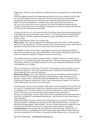 By: Dr M H Lakdawala haniflakdawala@gmail.com 129
Singh states. "There are a lot of familiars out there that tell us to change the way we think and act,
or else."
While fear appeals can pull at our heartstrings and motivate us to buy a product or service, they
can also cause negative reactions, experts say."Fear may cause people to stop and think
momentarily, but in the long run, it may just cause frustration and actually have the opposite
effect of what you had hoped for," In Indian natya, nritya and nritta shastra, bhaya is
the rasa used to evoke fear to involve audiences. It is about the subtle and nameless anxiety
caused by a presentiment of evil, the feelings of helplessness evoked by a mighty and cruel ruler
and the terror felt while facing certain death.
It's about the fear for one's well being and safety, the feeling evoked while facing something that
is far bigger and more powerful than oneself. 'Bhaya' is the feeling of being overwhelmed and
helpless. Dread, cowardice, agitation, discomposure, panic and timidity are all aspects of the
emotion of fear.
Indian advertising uses 'Bhaya' rasa in three ways:
Raise anxiety: This is the most popular form addressing mainly the woman - mother and wife -
and her "care-giving" persona. The active concern for her near and dear ones gives advertising an
opportunity to raise her anxiety levels towards unseen but existent enemies.
So, Pepsodent is about 'dishum dishu'" against germs caused by food; Dettol and Lifebouy is
about 'dirt' germs that can cause disease and Saffola is about today's stressful life in general that
makes her husband susceptible to "lifestyle" diseases at an early age.
The anxieties may not necessarily be disease-related - Complan is based on a mother's normal
concern of "is my child growing right" and "sugar-free" is about not looking good and feeling fit!
Interestingly, anxiety is raised either explicitly as in the case of Pepsodent and Dettol; or a little
more implicitly as in Complan.
'Bhaya' rasa clearly gives birth to the "Care-giver" brand archetype where the brand is an aid in
familial care expression. This works when the audience is inherently concerned and all that
advertising needs to do is raise the tablestakes.
Demonstrate Danger: This is less frequently used - because of the Indian cultural resistance to
talk about death and illness openly and because marketing theory often states that you sell
benefits - positive stories - with brands rather than highlight fears. There is a hypothesis that
people tune off negative emotions and visuals - and are unaccepting of dangers. Yet, when you
want to break inertia, fear helps to be most dramatic.
It just forces the viewer to notice and listen. Saffola did it very successfully in the early 90s with
its visual of "a husband being wheeled into an Operation theatre with the background sounds of
an ambulance siren". On a more sombre note, the fear of rejection for a "dark" girl has been a
story for 'Fair and Lovely' and it has been scorned upon by society as bad taste.
However, not surprisingly, it works! Public Service advertising tends to take such issues head on
quite often - perhaps less constrained by brand theory - and so tends to be more hard hitting. A
recent campaign.
Appealing to people to be more careful while immigrating shows real people "cheated by false
promises of agents". Gullibility and ignorance are best addressed by this form. A variation is
about demonstrating danger "light-heartedly" - the way Anchor shock proof switches have done
over the years. When the fear is known, it works; else it ends being taken up casually.
Arousing tension: This is perhaps the most difficult to do in advertising - whether it's a 30-
second commercial or a half-page press advertisement within much editorial matter. However,
two recent commercials for Neo Sports - promoting the India-Pakistan series - do exactly that.
 
