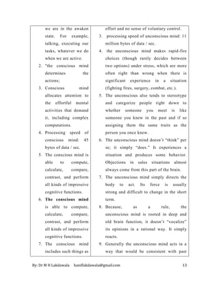 By: Dr M H Lakdawala haniflakdawala@gmail.com 13
we are in the awaken
state. For example,
talking, executing our
tasks, whatever we do
when we are active.
2. "the conscious mind
determines the
actions;
3. Conscious mind
allocates attention to
the effortful mental
activities that demand
it, including complex
computations.
4. Processing speed of
conscious mind: 45
bytes of data / sec.
5. The conscious mind is
able to compute,
calculate, compare,
contrast, and perform
all kinds of impressive
cognitive functions.
6. The conscious mind
is able to compute,
calculate, compare,
contrast, and perform
all kinds of impressive
cognitive functions.
7. The conscious mind
includes such things as
effort and no sense of voluntary control.
3. processing speed of unconscious mind: 11
million bytes of data / sec.
4. the unconscious mind makes rapid-fire
choices (though rarely decides between
two options) under stress, which are more
often right than wrong when there is
significant experience in a situation
(fighting fires, surgery, combat, etc.).
5. The unconscious also tends to stereotype
and categorize people right down to
whether someone you meet is like
someone you knew in the past and if so
assigning them the same traits as the
person you once knew.
6. The unconscious mind doesn’t “think” per
se; it simply “does.” It experiences a
situation and produces some behavior.
Objections in sales situations almost
always come from this part of the brain.
7. The unconscious mind simply directs the
body to act. Its force is usually
strong and difficult to change in the short
term.
8. Because, as a rule, the
unconscious mind is rooted in deep and
old brain function, it doesn’t “vocalize”
its opinions in a rational way. It simply
reacts.
9. Generally the unconscious mind acts in a
way that would be consistent with past
 