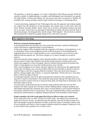 By: Dr M H Lakdawala haniflakdawala@gmail.com 131
The goal then, in using fear appeals, is to create a high threat, high efficacy message. While the
concept is simple, its implementation is complex and challenging, since individuals vary greatly.
The right balance of threat and efficacy for one person, may elicit no reaction or backfire for
somebody else, causing avoidance, denial, anger towards the message, or boomerang effects.
A recent advertising campaign for the Volkswagen Jetta took this approach; spots depict graphic
car crashes from the perspective of the passengers who chatter away as they drive down the
street. Without warning, another vehicle comes out of nowhere and brutally smashes into their
car. In one spot, viewers can see a passenger’s head hitting an airbag. The spots end with shots of
stunned passengers, the damaged Jetta, and the slogan “Safe happens.” The ads look so realistic
that consumers have called the company asking if any of the actors were hurt.
.
Sex Appeals in Advertising:
What are sexual advertising appeals?
A psychological basis that motivates the viewer toward the advertiser’s goals by titillating the
viewer with actual or suggested nudity or sexual behavior.
As the name suggests, these ad appeals utilize the suggestion of romance, sexual attraction, or sex
to sell products. Some sexual ad appeals actively evoke the promise of sexual fulfillment by
suggesting that if you wear a certain perfume or use a certain shampoo, you will receive more
attention from the opposite sex. This Gucci cologne as is a classic example of a sexual ad
creative.
These ads typically feature suggestive attire and partial nudity to draw attention. Ads for products
that are sexual in nature (like condoms) may feature greater amounts of nudity and be more
explicit than suggestive in their messaging. Likewise, medical advertisements for products like
Cialis or Viagr appeal to sex since they sell the promise of sex, literally.
Other sexual ad appeals are less direct, aiming to appeal to the subconscious. By suggesting that
certain types of clothing, cars, or luxury products make the user desirable or attractive, these ad
creatives hope to cultivate a longing within the consumer. These ads can be more teasing or
playful, evoking a lighter side of desire. A consumer might think, “If I buy that car or wear those
shoes, I will be the object of desire.”
Even though consumers may not be able to articulate the connection, they nonetheless have an
urge that’s rooted in sexual desires. They think that using certain makeup will make them as sexy
as the provocative woman in the ad, or using one body spray will make them as charismatic as the
buff male model in the ad.
Axe body spray commercials and ads, for instance, play up the fact that men who use their
products will smell so good, they will attract women. Makeup brands, colognes, perfumes and
other health and beauty ads commonly show men or women talking or conveying the benefits of
the products with their looks or attractiveness. This type of approach offers a more conventional
opening for small businesses or suppliers looking to promote sensual benefits of their brands.
People remember ads with sexual appeal but it has no effect on sales, says research
We've always been told `sex sells'. It's just one of life's truths. According to new research that
might not be the case. In fact, it could mean quite the opposite. Not only do adverts using sex as
their main gambit or grab our attentions not make us any more likely to remember a brand, some
of us are actually more likely to form a negative attitude towards the company. Simply put, we're
no more likely to buy a product if sex is used to sell it.
 