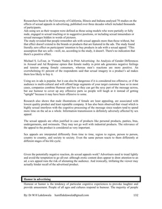 By: Dr M H Lakdawala haniflakdawala@gmail.com 132
Researchers based in the University of California, Illinois and Indiana analysed 78 studies on the
effects of sexual appeals in advertising, published over three decades which included thousands
of participants.
Ads using sex as their weapon were defined as those using models who were partially or fully
nude, engaged in sexual touching or in suggestive positions, or including sexual innuendoes or
sexual messages hidden in words of pictures.
The study revealed that people remember ads with sexual appeals more than those without, but
that effect doesn't extend to the brands or products that are featured in the ads. The study found
literally zero effect on participants' intention to buy products in ads with a sexual appeal. “This
assumption that sex sells --well, no, according to the study, it doesn't. There's no indication that
there's a positive effect.
Michael S. LaTour, in “Female Nudity in Print Advertising: An Analysis of Gender Differences
in Arousal and Ad Response opines that female nudity in print ads generates negative feelings
and tension among female consumers, whereas men’s reactions are more positive. An
overwhelming 61 percent of the respondents said that sexual imagery in a product’s ad makes
them less likely to buy it.
Using sex in ads is popular, but it can also be dangerous if it is considered too offensive, or if the
audience is multi-cultural and will offend large segments of your target customer base so in most
cases, companies combine Humour and Sex so they can get the sexy part of the message across,
but use humour to cover up any offensive parts so people will laugh at it instead of getting
"uptight" because it may have been offensive to some.
Research also shows that nude illustrations of female are least appealing, are associated with
lowest quality product and least reputable company. It has also been observed that visual which is
highly sexual interferes with the cognitive processing of the message since readers tend to spend
more time on the ad as a whole. Information transmission is definitely adversely affected by sex
appeal.
The sexual appeals are often justified in case of products like personal products, panties, bras,
undergarments, and swimsuits. They may not go well with industrial products. The relevance of
the appeal to the product is considered as very important.
Sex appeals are interpreted differently from time to time, region to region, person to person,
country to country, and society to society. Even the same person reacts to them differently at
different stages of his life cycle.
Given the potentially negative reaction, do sexual appeals work? Advertisers need to tread lightly
and avoid the temptation to go all-out: although erotic content does appear to draw attention to an
ad, a sex appeal runs the risk of alienating the audience. And ironically, titillating the viewer may
actually hinder recall of the advertised product.
Humor in advertising
Humour or humor is the tendency of particular cognitive experiences to provoke laughter and
provide amusement. People of all ages and cultures respond to humour. The majority of people
 