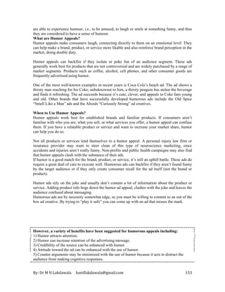 By: Dr M H Lakdawala haniflakdawala@gmail.com 133
are able to experience humour, i.e., to be amused, to laugh or smile at something funny, and thus
they are considered to have a sense of humour.
What are Humor Appeals?
Humor appeals make consumers laugh, connecting directly to them on an emotional level. They
can help make a brand, product, or service more likable and also reinforce brand perception in the
market, doing double duty.
Humor appeals can backfire if they isolate or poke fun of an audience segment. These ads
generally work best for products that are not controversial and are widely purchased by a range of
market segments. Products such as coffee, alcohol, cell phones, and other consumer goods are
frequently advertised using humor.
One of the most well-known examples in recent years is Coca Cola’s beach ad. The ad shows a
thirsty man reaching for his Coke; unbeknownst to him, a thirsty penguin has stolen the beverage
and finds it refreshing. The ad succeeds because it’s cute, clever, and appeals to Coke fans young
and old. Other brands that have successfully developed humorous ads include the Old Spice
“Smell Like a Man” ads and the Altoids “Curiously Strong” ad creatives.
When to Use Humor Appeals?
Humor appeals work best for established brands and familiar products. If consumers aren’t
familiar with who you are, what you sell, or what services you offer, a humor appeal can confuse
them. If you have a relatable product or service and want to increase your market share, humor
can help you do so.
Not all products or services lend themselves to a humor appeal. A personal injury law firm or
insurance provider may want to steer clean of this type of neuroscience marketing, since
accidents and injuries aren’t really funny. Non-profits and public health campaigns may also find
that humor appeals clash with the substance of their ads.
If humor is a good match for the brand, product, or service, it’s still an uphill battle. These ads do
require a great deal of care to execute well. Humorous ads can backfire if they aren’t found funny
by the target audience or if they only create consumer recall for the ad itself (not the brand or
product).
Humor ads rely on the joke and usually don’t contain a lot of information about the product or
service. Adding product info bogs down the humor ad appeal, clashes with the joke and leaves the
audience confused about messaging.
Humorous ads are by necessity somewhat edge, so you must be willing to commit to an out of the
box ad creative. By trying to “play it safe” you can come up with an ad that misses the mark.
However, a variety of benefits have been suggested for humorous appeals including:
1) Humor attracts attention.
2) Humor can increase retention of the advertising message.
3) Credibility of the source can be enhanced with humor.
4) Attitude toward the ad can be enhanced with the use of humor.
5) Counter arguments may be minimized with the use of humor because it acts to distract the
audience from making cognitive responses.
 
