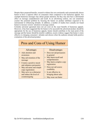 By: Dr M H Lakdawala haniflakdawala@gmail.com 134
Despite these proposed benefits, research evidence has not consistently and systematically shown
humor to have a superior effect on consumers when compared to non humorous appeals. For
example humorous messages may attract greater attention, but they may also have a detrimental
effect on message comprehension and recall. In an advertising context, one can sometimes
counter this potential problem by focusing the humor on product attributes expected to be
instrumental in influencing attitudes. In addition, a number of studies have actually not found
humor to increase viewers’ attention to message content.
Certainly universal agreement does not yet exist on the exact benefits of humorous appeals.
However, it has been suggested that for humor to be successful the advertised product should be
appropriate for the use of humorous appeals, humor should contribute to the main point of the
message and the humor should be tasteful n addition, recent evidence suggest that humor is more
effective in changing consumers’ attitudes and choices when the audience already holds positive
evaluations of the advertised product.
Pros and Cons of Using Humor
Advantages
• Aids attention and
awareness
• May aid retention of the
message
• Creates a positive mood
and enhances persuasion
• May aid name and simple
copy registration
• May serve as a distracter
and reduce the level of
counterarguing
Disadvantages
• Does not aid persuasion
in general
• May harm recall and
comprehension
• May harm complex copy
registration
• Does not aid source
credibility
• Is not effective in
bringing about sales
• May wear out faster
 