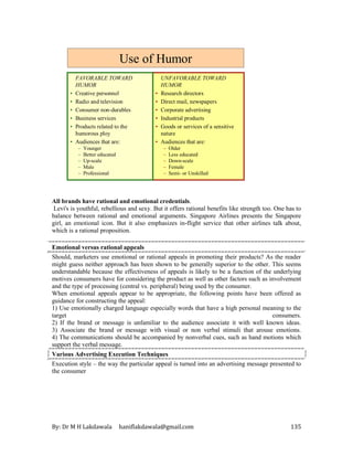 By: Dr M H Lakdawala haniflakdawala@gmail.com 135
UNFAVORABLE TOWARD
HUMOR
• Research directors
• Direct mail, newspapers
• Corporate advertising
• Industrial products
• Goods or services of a sensitive
nature
• Audiences that are:
– Older
– Less educated
– Down-scale
– Female
– Semi- or Unskilled
FAVORABLE TOWARD
HUMOR
• Creative personnel
• Radio and television
• Consumer non-durables
• Business services
• Products related to the
humorous ploy
• Audiences that are:
– Younger
– Better educated
– Up-scale
– Male
– Professional
Use of Humor
All brands have rational and emotional credentials.
Levi's is youthful, rebellious and sexy. But it offers rational benefits like strength too. One has to
balance between rational and emotional arguments. Singapore Airlines presents the Singapore
girl, an emotional icon. But it also emphasizes in-flight service that other airlines talk about,
which is a rational proposition.
Emotional versus rational appeals
Should, marketers use emotional or rational appeals in promoting their products? As the reader
might guess neither approach has been shown to be generally superior to the other. This seems
understandable because the effectiveness of appeals is likely to be a function of the underlying
motives consumers have for considering the product as well as other factors such as involvement
and the type of processing (central vs. peripheral) being used by the consumer.
When emotional appeals appear to be appropriate, the following points have been offered as
guidance for constructing the appeal:
1) Use emotionally charged language especially words that have a high personal meaning to the
target consumers.
2) If the brand or message is unfamiliar to the audience associate it with well known ideas.
3) Associate the brand or message with visual or non verbal stimuli that arouse emotions.
4) The communications should be accompanied by nonverbal cues, such as hand motions which
support the verbal message.
Various Advertising Execution Techniques
Execution style – the way the particular appeal is turned into an advertising message presented to
the consumer
 