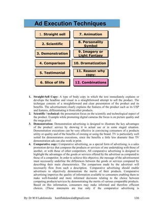 By: Dr M H Lakdawala haniflakdawala@gmail.com 136
Personality Symbol
Personality Symbol
8. Personality
Symbol
8. Personality
Symbol
Straight sell
Straight sell
Scientific
Scientific
Demonstration
Demonstration
Comparison
Comparison
Testimonial
Testimonial Humor
Humor
Slice of life
Slice of life
Imagery
Imagery
Animation
Animation
Dramatization
Dramatization
10. Dramatization
10. Dramatization
5. Testimonial
5. Testimonial
4. Comparison
4. Comparison
7. Animation
7. Animation
3. Demonstration
3. Demonstration 9. Imagery or
Light Fantasy
9. Imagery or
Light Fantasy
2. Scientific
2. Scientific
6. Slice of life
6. Slice of life
1. Straight sell
1. Straight sell
Ad Execution Techniques
11. Reason why
copy:
11. Reason why
copy:
12. Combinations
12. Combinations
1. Straight-Sell Copy: A type of body copy in which the text immediately explains or
develops the headline and visual in a straightforward attempt to sell the product. The
technique consists of a straightforward and clear presentation of the product and its
benefits. The advertisement clearly explains the features of the product such as its USP
and features, differentiating it from other products.
2. Scientific / technical: the presentation focus on the scientific and technological aspect of
the product. Example while promoting digital cameras the focus is on picture quality and
the mega pixel.
3. Demonstration: Demonstration advertising is designed to illustrate the key advantages
of the product/ service by showing it in actual use or in some staged situation.
Demonstration executions can be very effective in convincing consumers of a products
utility or quality and of the benefits of owning or using the brand. TV is particularly well
suited for demonstration executions, since the benefits a little less dramatic than TV
demonstration ads can also work in print.
4. Comparative copy: Comparative advertising, as a special form of advertising, is a sales
promotion device that compares the products or services of one undertaking with those of
another, or with those of other competitors. All comparative advertising is designed to
highlight the advantages of the goods or services offered by the advertiser as compared to
those of a competitor. In order to achieve this objective, the message of the advertisement
must necessarily underline the differences between the goods or services compared by
describing their main characteristics. The comparison made by the advertiser will
necessarily flow from such a description. Comparative advertising should enable
advertisers to objectively demonstrate the merits of their products. Comparative
advertising improves the quality of information available to consumers enabling them to
make well-founded and more informed decisions relating to the choice between
competing products/services by demonstrating the merits of various comparable products.
Based on this information, consumers may make informed and therefore efficient
choices. (These statements are true only if the comparative advertising is
 