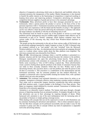 By: Dr M H Lakdawala haniflakdawala@gmail.com 137
objective.) Comparative advertising which aims to objectively and truthfully inform the
consumer promotes the transparency of the market. Market transparency is also deemed
to benefit the public interest as the functioning of competition is improved resulting in
keeping down prices and improving products. Comparative advertising can stimulate
competition between suppliers of goods and services to the consumer's advantage.
5. Testimonials: Many advertisers prefer to have their messages presented by ways of
testimonials, where a person praises the product or service on the basis of his or her
personal experience with it. Testimonial executions can have ordinary satisfied customers
discuss their own experiences with the brand and the benefits of using it. This approach
can be very effective where the person delivering the testimonial is someone with whom
the target audience can identify or who has an interesting story to tell.
The testimonial must be based on actual use of the product or service to avoid legal
problems and the spokesperson must be credible.Apple Computer made effective use of
testimonials as part of its “Switch” campaign, which features computer users from
various walks of life discusing why they switch from Windows-based machines to
Macintoshes.
The people giving the testimonials in the ads are from various walks of life.Switch was
an advertising campaign launched by Apple Computer on June 10, 2002. It featured what
the company referred to as "real people" who had "switched" from the Microsoft
Windows platform to the Mac. An international television and print ad campaign directed
users to a website where various myths about the Mac platform were dispelled. The
television commercials were directed by Errol Morris.
6. Slice of Life: Advertising-copy technique where a real-life problem is presented in a
dramatic situation and the item being advertised becomes the solution to the problem.
Detergent manufacturers rely upon this advertising format heavily. These types of
advertisements connect with consumers on a personal level. The ads usually portray a
family scene occurring (a "slice of life") during a typical day. These advertisements
create a positive feeling about specific products in the minds of consumers because they
can relate to these everyday situations which they too face. Widely used in print
advertising formats, this execution shows a real life problem and what the person in the
ad does to overcome it. This execution is a combination of the demonstration and the
testimonial executions. Ads for consumer products use this method effectively. An
example is a housewife who is having trouble cleaning her kitchen floor, with a product
offered which can solve this problem.
7. Animation: This technique used animated characters or scenes drawn by artists or on
computer. Animation is extremely effective when marketing a product aimed at children.
They relate well to cartoon-like imagery therefore commercials that utilise animation
grab their attention easily. A good example is the Kellogg’s Coco Pops adverts. They
depict an imaginary island inhabited by eccentric animals. Generations of children have
found this to be extremely appealing.
Animation is an inherently creative medium. The human mind goes through a thought
process of depicting meaning from an animated aesthetic. It instigates thought in the way
that advertisers can use to their advantage by inspiring thoughts of desire. When
harnessed well, animation is one of the most multipurpose tools for increasing sales of
any product or business or simply getting a message across.
When dealing with concepts that can not be expressed in words or with illustrations can
be extremely frustrating for advertisers and marketers - This is where animation steps in.
The fact that these concepts can be portrayed successfully and can make it easy for the
consumer to grasp your idea or concept without any kind of explanations is unparallel
tool in the advertising industry.
 