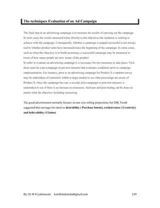 By: Dr M H Lakdawala haniflakdawala@gmail.com 139
The techniques Evaluation of an Ad Campaign
The final step in an advertising campaign is to measure the results of carrying out the campaign.
In most cases the results measured relate directly to the objectives the marketer is seeking to
achieve with the campaign. Consequently, whether a campaign is judged successful is not always
tied to whether product sales have increased since the beginning of the campaign. In some cases,
such as when the objective is to build awareness, a successful campaign may be measured in
terms of how many people are now aware of the product.
In order to evaluate an advertising campaign it is necessary for two measures to take place. First,
there must be a pre-campaign or pre-test measure that evaluates conditions prior to campaign
implementation. For instance, prior to an advertising campaign for Product X a random survey
may be undertaken of customers within a target market to see what percentage are aware of
Product X. Once the campaign has run, a second, post-campaign or post-test measure is
undertaken to see if there is an increase in awareness. Such pre and post testing can be done no
matter what the objective including measuring
The good advertisement normally focuses on one core selling proposition, but DIK Twedt
suggested that messages be rated on desirability ( Purchase Intent), exclusiveness ( Creativity)
and believability ( Claims) .
 