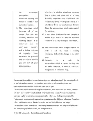 By: Dr M H Lakdawala haniflakdawala@gmail.com 14
the sensations,
perceptions,
memories, feeling and
fantasies inside of our
current awareness.
8. The conscious mind
involves all of the
things that you are
currently aware of and
thinking about. It is
somewhat akin to
short-term memory
and is limited in terms
of capacity. Your
awareness of yourself
and the world around
you are part of your
consciousness.
behaviors in similar situations, meaning
that it could save your life or it could
overlook important new information and
accidentally drive you to your demise. It is
a holdover from our evolutionary history.
Thus the unconscious mind makes rapid-
fire choices.
10. It also tends to stereotype and categorize
people right down to whether someone
you meet is like a person you once knew.
11. The unconscious mind simply directs the
body to act. Its force is usually
strong and difficult to change in the short
term.
12. Because, as a rule, the
unconscious mind is rooted in deep and
old brain function, it doesn’t “vocalize”
its opinions in a rational way.
Human decision-making, i.e. purchasing, does not take place at only the conscious level
as marketers often assume. Unconscious processing is at least as important and,
conscious and unconscious values are often out of sync.
Unconscious mental processes are primal and basic, hard-wired into our brains, like the
sex drive and security, which are both core unconscious values. Conscious processes
represent higher order values such as caring for others and finding meaning in life.
Furthermore, conscious and unconscious processes predict different behaviors. Conscious
values predict short-term, focused behavior and are limited in time and scope.
Unconscious values are timeless –predicting both spontaneous and long-term behavior –
and come into play when we are just being ourselves.
 