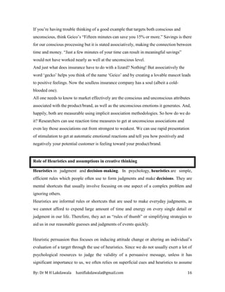 By: Dr M H Lakdawala haniflakdawala@gmail.com 16
If you’re having trouble thinking of a good example that targets both conscious and
unconscious, think Geico’s “Fifteen minutes can save you 15% or more.” Savings is there
for our conscious processing but it is stated associatively, making the connection between
time and money. “Just a few minutes of your time can result in meaningful savings”
would not have worked nearly as well at the unconscious level.
And just what does insurance have to do with a lizard? Nothing! But associatively the
word ‘gecko’ helps you think of the name ‘Geico’ and by creating a lovable mascot leads
to positive feelings. Now the soulless insurance company has a soul (albeit a cold-
blooded one).
All one needs to know to market effectively are the conscious and unconscious attributes
associated with the product/brand, as well as the unconscious emotions it generates. And,
happily, both are measurable using implicit association methodologies. So how do we do
it? Researchers can use reaction time measures to get at unconscious associations and
even lay those associations out from strongest to weakest. We can use rapid presentation
of stimulation to get at automatic emotional reactions and tell you how positively and
negatively your potential customer is feeling toward your product/brand.
Role of Heuristics and assumptions in creative thinking
Heuristics in judgment and decision-making. In psychology, heuristics are simple,
efficient rules which people often use to form judgments and make decisions. They are
mental shortcuts that usually involve focusing on one aspect of a complex problem and
ignoring others.
Heuristics are informal rules or shortcuts that are used to make everyday judgments, as
we cannot afford to expend large amount of time and energy on every single detail or
judgment in our life. Therefore, they act as “rules of thumb” or simplifying strategies to
aid us in our reasonable guesses and judgments of events quickly.
Heuristic persuasion thus focuses on inducing attitude change or altering an individual’s
evaluation of a target through the use of heuristics. Since we do not usually exert a lot of
psychological resources to judge the validity of a persuasive message, unless it has
significant importance to us, we often relies on superficial cues and heuristics to assume
 