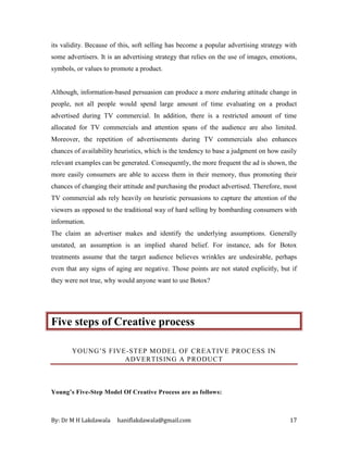 By: Dr M H Lakdawala haniflakdawala@gmail.com 17
its validity. Because of this, soft selling has become a popular advertising strategy with
some advertisers. It is an advertising strategy that relies on the use of images, emotions,
symbols, or values to promote a product.
Although, information-based persuasion can produce a more enduring attitude change in
people, not all people would spend large amount of time evaluating on a product
advertised during TV commercial. In addition, there is a restricted amount of time
allocated for TV commercials and attention spans of the audience are also limited.
Moreover, the repetition of advertisements during TV commercials also enhances
chances of availability heuristics, which is the tendency to base a judgment on how easily
relevant examples can be generated. Consequently, the more frequent the ad is shown, the
more easily consumers are able to access them in their memory, thus promoting their
chances of changing their attitude and purchasing the product advertised. Therefore, most
TV commercial ads rely heavily on heuristic persuasions to capture the attention of the
viewers as opposed to the traditional way of hard selling by bombarding consumers with
information.
The claim an advertiser makes and identify the underlying assumptions. Generally
unstated, an assumption is an implied shared belief. For instance, ads for Botox
treatments assume that the target audience believes wrinkles are undesirable, perhaps
even that any signs of aging are negative. Those points are not stated explicitly, but if
they were not true, why would anyone want to use Botox?
Five steps of Creative process
YOUNG’S FIVE-STEP MODEL OF CREATIVE PROCESS IN
ADVERTISING A PRODUCT
Young’s Five-Step Model Of Creative Process are as follows:
 