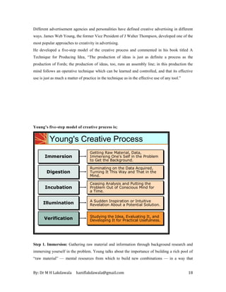 By: Dr M H Lakdawala haniflakdawala@gmail.com 18
Different advertisement agencies and personalities have defined creative advertising in different
ways. James Web Young, the former Vice President of J Walter Thompson, developed one of the
most popular approaches to creativity in advertising.
He developed a five-step model of the creative process and commented in his book titled A
Technique for Producing Idea, “The production of ideas is just as definite a process as the
production of Fords; the production of ideas, too, runs an assembly line; in this production the
mind follows an operative technique which can be learned and controlled, and that its effective
use is just as much a matter of practice in the technique as in the effective use of any tool.”
Young’s five-step model of creative process is;
Getting Raw Material, Data,
Immersing One's Self in the Problem
to Get the Background.
Getting Raw Material, Data,
Immersing One's Self in the Problem
to Get the Background.
Immersion
Immersion
Ruminating on the Data Acquired,
Turning It This Way and That in the
Mind.
Ruminating on the Data Acquired,
Turning It This Way and That in the
Mind.
Digestion
Digestion
Ceasing Analysis and Putting the
Problem Out of Conscious Mind for
a Time.
Ceasing Analysis and Putting the
Problem Out of Conscious Mind for
a Time.
Incubation
Incubation
A Sudden Inspiration or Intuitive
Revelation About a Potential Solution.
A Sudden Inspiration or Intuitive
Revelation About a Potential Solution.
Illumination
Illumination
Studying the Idea, Evaluating It, and
Developing It for Practical Usefulness.
Studying the Idea, Evaluating It, and
Developing It for Practical Usefulness.
Verification
Verification
Getting Raw Material, Data,
Immersing One's Self in the Problem
to Get the Background.
Getting Raw Material, Data,
Immersing One's Self in the Problem
to Get the Background.
Immersion
Immersion
Ruminating on the Data Acquired,
Turning It This Way and That in the
Mind.
Ruminating on the Data Acquired,
Turning It This Way and That in the
Mind.
Digestion
Digestion
Ceasing Analysis and Putting the
Problem Out of Conscious Mind for
a Time.
Ceasing Analysis and Putting the
Problem Out of Conscious Mind for
a Time.
Incubation
Incubation
A Sudden Inspiration or Intuitive
Revelation About a Potential Solution.
A Sudden Inspiration or Intuitive
Revelation About a Potential Solution.
Illumination
Illumination
Young's Creative Process
Step 1. Immersion: Gathering raw material and information through background research and
immersing yourself in the problem. Young talks about the importance of building a rich pool of
“raw material” — mental resources from which to build new combinations — in a way that
 