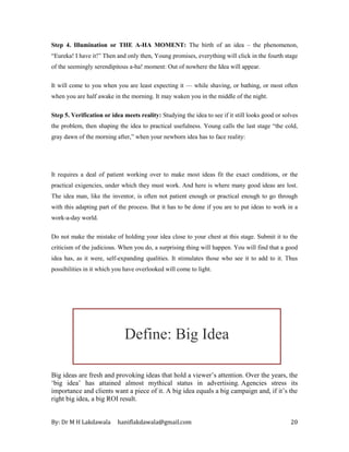 By: Dr M H Lakdawala haniflakdawala@gmail.com 20
Step 4. Illumination or THE A-HA MOMENT: The birth of an idea – the phenomenon,
“Eureka! I have it!” Then and only then, Young promises, everything will click in the fourth stage
of the seemingly serendipitous a-ha! moment: Out of nowhere the Idea will appear.
It will come to you when you are least expecting it — while shaving, or bathing, or most often
when you are half awake in the morning. It may waken you in the middle of the night.
Step 5. Verification or idea meets reality: Studying the idea to see if it still looks good or solves
the problem, then shaping the idea to practical usefulness. Young calls the last stage “the cold,
gray dawn of the morning after,” when your newborn idea has to face reality:
It requires a deal of patient working over to make most ideas fit the exact conditions, or the
practical exigencies, under which they must work. And here is where many good ideas are lost.
The idea man, like the inventor, is often not patient enough or practical enough to go through
with this adapting part of the process. But it has to be done if you are to put ideas to work in a
work-a-day world.
Do not make the mistake of holding your idea close to your chest at this stage. Submit it to the
criticism of the judicious. When you do, a surprising thing will happen. You will find that a good
idea has, as it were, self-expanding qualities. It stimulates those who see it to add to it. Thus
possibilities in it which you have overlooked will come to light.
Big ideas are fresh and provoking ideas that hold a viewer’s attention. Over the years, the
‘big idea’ has attained almost mythical status in advertising. Agencies stress its
importance and clients want a piece of it. A big idea equals a big campaign and, if it’s the
right big idea, a big ROI result.
Define: Big Idea
 