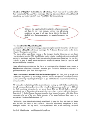 By: Dr M H Lakdawala haniflakdawala@gmail.com 21
Based on a "big idea" that unifies the advertising. Nike's "Just Do It" is probably the
best example of a "big idea" for a campaign. That big idea was so big it extended beyond
advertising and took a life of it's own. "Got Milk" did the same thing.
The Search for the Major Selling Idea
An important part of creative strategy is determining the central theme that will become
the major selling idea of the ad campaign. As A. Jerome Jeweler states in his book
Creative Strategy in Advertising:
The major selling idea should emerge as the strongest singular thing you can say about
your product or service. This should be the claim with the broadest and most meaningful
appeal to your target audience. Once you determine this message, be certain you can live
with it; be sure it stands strong enough to remain the central issue in every ad and
commercial in the campaign.
Some advertising experts argue that for an ad campaign to be effective it must contain a
big idea that attracts the consumer’s attention, gets a reaction, and sets the advertiser’s
product or service apart from the competitions.
Well-known adman John O’Toole describes the big idea as: “that flash of insight that
synthesizes the purpose of the strategy, joins the product benefit with consumer desire in
a fresh, involving way, brings the subject to life, and makes the reader or audience stop,
look, and listen.
Of course, the real challenge to the creative team is coming up with the big idea to use in
the ad. Many products and services offer virtually nothing unique, and it can be difficult
to find something interesting to say about them. The late David Ogilvy, generally
considered one of the most creative advertising copywriters ever to work in the business,
has stated: “I doubt if more than one campaign in a hundred contains a big idea. I am
supposed to be one of the more fertile inventors of big ideas, but in my long career as a
copywriter I have not had more than 20.”
While really great ideas in advertising are difficult to come by, there are many big ideas
that became the basis of very creative, successful advertising campaigns. Classic
examples include “We try harder,” which positioned Avis as the underdog car-rental
It takes a big idea to attract the attention of consumers and
get them to buy your product. Unless your advertising
contains a big idea, it will pass like a ship in the night. I
doubt if more than one campaign in a hundred contains a big
idea.
David Ogilvy
 