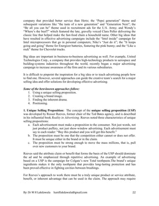 By: Dr M H Lakdawala haniflakdawala@gmail.com 22
company that provided better service than Hertz; the “Pepsi generation” theme and
subsequent variations like “the taste of a new generation” and “Generation Next”; the
“Be all you can be” theme used in recruitment ads for the U.S. Army; and Wendy’s
“Where’s the beef?” which featured the late, gravelly voiced Clara Peller delivering the
classic line that helped make the fast-food chain a household name. Other big ideas that
have resulted in effective advertising campaigns include the “Intel inside” campaign for
Intel microprocessors that go in personal computers; Nike’s “Just do it”; the “It keeps
going and going” theme for Energizer batteries, featuring the pink bunny; and the “Like a
rock” theme for Chevrolet trucks.
Big ideas are important in business-to-business advertising as well. For example, United
Technologies Corp., a company that provides high-technology products to aerospace and
building-systems industries throughout the world, recently began a major advertising
campaign to increase awareness of the firm and its various subsidiaries.
It is difficult to pinpoint the inspiration for a big idea or to teach advertising people how
to find one. However, several approaches can guide the creative team’s search for a major
selling idea and offer solutions for developing effective advertising.
Some of the best-known approaches follow:
1. Using a unique selling proposition.
2. Creating a brand image.
3. Finding the inherent drama.
4. Positioning.
1. Unique Selling Proposition: The concept of the unique selling proposition (USP)
was developed by Rosser Reeves, former chair of the Ted Bates agency, and is described
in his influential book Reality in Advertising. Reeves noted three characteristics of unique
selling propositions:
a. Each advertisement must make a proposition to the consumer. Not just words, not
just product puffery, not just show-window advertising. Each advertisement must
say to each reader: “Buy this product and you will get this benefit.”
b. The proposition must be one that the competition either cannot or does not offer.
It must be unique either in the brand or in the claim.
c. The proposition must be strong enough to move the mass millions, that is, pull
over new customers to your brand.
Reeves said the attribute claim or benefit that forms the basis of the USP should dominate
the ad and be emphasized through repetitive advertising. An example of advertising
based on a USP is the campaign for Colgate’s new Total toothpaste.The brand’s unique
ingredients makes it the only toothpaste that provides long-lasting protection and has
been proved effective in fighting cavities between brushings.
For Reeves’s approach to work there must be a truly unique product or service attribute,
benefit, or inherent advantage that can be used in the claim. The approach may require
 