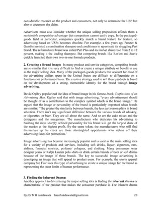 By: Dr M H Lakdawala haniflakdawala@gmail.com 23
considerable research on the product and consumers, not only to determine the USP but
also to document the claim.
Advertisers must also consider whether the unique selling proposition affords them a
sustainable competitive advantage that competitors cannot easily copy. In the packaged-
goods field in particular, companies quickly match a brand feature for feature, so
advertising based on USPs becomes obsolete. For example, a few years ago Procter &
Gamble invented a combination shampoo and conditioner to rejuvenate its struggling Pert
brand. The reformulated brand was called Pert Plus and its market share rose from 2 to 12
percent, making it the leading shampoo. But competing brands like Revlon and Suave
quickly launched their own two-in-one formula products.
2. Creating a Brand Image: In many product and service categories, competing brands
are so similar that it is very difficult to find or create a unique attribute or benefit to use
as the major selling idea. Many of the packaged-goods products that account for most of
the advertising dollars spent in the United States are difficult to differentiate on a
functional or performance basis. The creative strategy used to sell these products is based
on the development of a strong, memorable identity for the brand through image
advertising.
David Ogilvy popularized the idea of brand image in his famous book Confessions of an
Advertising Man. Ogilvy said that with image advertising, “every advertisement should
be thought of as a contribution to the complex symbol which is the brand image.” He
argued that the image or personality of the brand is particularly important when brands
are similar: “The greater the similarity between brands, the less part reason plays in brand
selection. There isn’t any significant difference between the various brands of whiskey,
or cigarettes, or beer. They are all about the same. And so are the cake mixes and the
detergents and the margarines. The manufacturer who dedicates his advertising to
building the most sharply defined personality for his brand will get the largest share of
the market at the highest profit. By the same token, the manufacturers who will find
themselves up the creek are those shortsighted opportunists who siphon off their
advertising funds for promotions.”
Image advertising has become increasingly popular and is used as the main selling idea
for a variety of products and services, including soft drinks, liquor, cigarettes, cars,
airlines, financial services, perfume/ colognes, and clothing. Many consumers wear
designer jeans or Ralph Lauren polo shirts or drink certain brands of beer or soft drinks
because of the image of these brands. The key to successful image advertising is
developing an image that will appeal to product users. For example, the sports apparel
company No Fear uses this type of advertising to create a unique image for the brand as
representing the outer limits of human performance.
3. Finding the Inherent Drama:
Another approach to determining the major selling idea is finding the inherent drama or
characteristic of the product that makes the consumer purchase it. The inherent drama
 