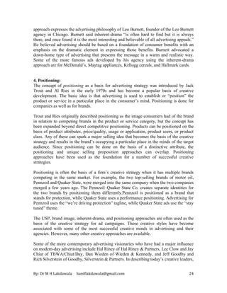 By: Dr M H Lakdawala haniflakdawala@gmail.com 24
approach expresses the advertising philosophy of Leo Burnett, founder of the Leo Burnett
agency in Chicago. Burnett said inherent-drama “is often hard to find but it is always
there, and once found it is the most interesting and believable of all advertising appeals.”
He believed advertising should be based on a foundation of consumer benefits with an
emphasis on the dramatic element in expressing those benefits. Burnett advocated a
down-home type of advertising that presents the message in a warm and realistic way.
Some of the more famous ads developed by his agency using the inherent-drama
approach are for McDonald’s, Maytag appliances, Kellogg cereals, and Hallmark cards.
4. Positioning:
The concept of positioning as a basis for advertising strategy was introduced by Jack
Trout and Al Ries in the early 1970s and has become a popular basis of creative
development. The basic idea is that advertising is used to establish or “position” the
product or service in a particular place in the consumer’s mind. Positioning is done for
companies as well as for brands.
Trout and Ries originally described positioning as the image consumers had of the brand
in relation to competing brands in the product or service category, but the concept has
been expanded beyond direct competitive positioning. Products can be positioned on the
basis of product attributes, price/quality, usage or application, product users, or product
class. Any of these can spark a major selling idea that becomes the basis of the creative
strategy and results in the brand’s occupying a particular place in the minds of the target
audience. Since positioning can be done on the basis of a distinctive attribute, the
positioning and unique selling proposition approaches can overlap. Positioning
approaches have been used as the foundation for a number of successful creative
strategies.
Positioning is often the basis of a firm’s creative strategy when it has multiple brands
competing in the same market. For example, the two top-selling brands of motor oil,
Pennzoil and Quaker State, were merged into the same company when the two companies
merged a few years ago. The Pennzoil–Quaker State Co. creates separate identities for
the two brands by positioning them differently.Pennzoil is positioned as a brand that
stands for protection, while Quaker State uses a performance positioning. Advertising for
Pennzoil uses the “we’re driving protection” tagline, while Quaker State ads use the “stay
tuned” theme.
The USP, brand image, inherent-drama, and positioning approaches are often used as the
basis of the creative strategy for ad campaigns. These creative styles have become
associated with some of the most successful creative minds in advertising and their
agencies. However, many other creative approaches are available.
Some of the more contemporary advertising visionaries who have had a major influence
on modern-day advertising include Hal Riney of Hal Riney & Partners, Lee Clow and Jay
Chiat of TBWA/Chiat/Day, Dan Wieden of Wieden & Kennedy, and Jeff Goodby and
Rich Silverstein of Goodby, Silverstein & Partners. In describing today’s creative leaders,
 