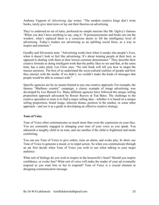 By: Dr M H Lakdawala haniflakdawala@gmail.com 25
Anthony Vagnoni of Advertising Age writes: “The modern creative kings don’t write
books, rarely give interviews or lay out their theories on advertising.
They’ve endorsed no set of rules, professed no simple maxims like Mr. Ogilvy’s famous
‘When you don’t have anything to say, sing it.’ If pronouncements and books are out the
window, what’s replaced them is a conscious desire to lift the intelligence level of
advertising. Today’s leaders see advertising as an uplifting social force, as a way to
inspire and entertain.”
Goodby and Silverstein note: “Advertising works best when it sneaks into people’s lives,
when it doesn’t look or feel like advertising. It’s about treating people at their best, as
opposed to dealing with them at their lowest common denominator.” They describe their
creative formula as doing intelligent work that the public likes to see and that, at the same
time, has a sales pitch. Lee Clow says: “No rule book will tell you how to target the
masses anymore. The best of us understand the socio-cultural realities of people and how
they interact with the media. If we didn’t, we couldn’t make the kinds of messages that
people would be able to connect with.”
Specific agencies are by no means limited to any one creative approach. For example, the
famous “Marlboro country” campaign, a classic example of image advertising, was
developed by Leo Burnett Co. Many different agencies have followed the unique selling
proposition approach advocated by Rosser Reeves at Ted Bates. The challenge to the
creative specialist or team is to find a major selling idea—whether it is based on a unique
selling proposition, brand image, inherent drama, position in the market, or some other
approach—and use it as a guide in developing an effective creative strategy.
Tone of Voice
Tone of Voice often communicates so much more than even the expression on your face.
You are constantly engaged in changing your tone of your voice as you speak. You
admonish a naughty child in on tone, and use another if the child is frightened and needs
comforting.
You can use Tone of Voice to give orders, raise an alarm, and evoke pity; In short, use
Tone of Voice to generate a mood, or to impel action. So when you communicate through
an ad, first decide when Tone of Voice you wish to use when talking to your target
audience.
What sort of feelings do you wish to inspire in the housewife’s heart? Should you inspire
confidence, or evoke fear? What sort of voice will make the reader of your ad eventually
respond as you want him or her to respond? Tone of Voice is a crucial element in
designing communication message.
 