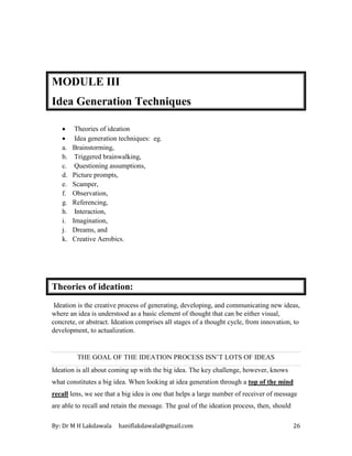 By: Dr M H Lakdawala haniflakdawala@gmail.com 26
MODULE III
Idea Generation Techniques
• Theories of ideation
• Idea generation techniques: eg.
a. Brainstorming,
b. Triggered brainwalking,
c. Questioning assumptions,
d. Picture prompts,
e. Scamper,
f. Observation,
g. Referencing,
h. Interaction,
i. Imagination,
j. Dreams, and
k. Creative Aerobics.
Theories of ideation:
Ideation is the creative process of generating, developing, and communicating new ideas,
where an idea is understood as a basic element of thought that can be either visual,
concrete, or abstract. Ideation comprises all stages of a thought cycle, from innovation, to
development, to actualization.
THE GOAL OF THE IDEATION PROCESS ISN’T LOTS OF IDEAS
Ideation is all about coming up with the big idea. The key challenge, however, knows
what constitutes a big idea. When looking at idea generation through a top of the mind
recall lens, we see that a big idea is one that helps a large number of receiver of message
are able to recall and retain the message. The goal of the ideation process, then, should
 