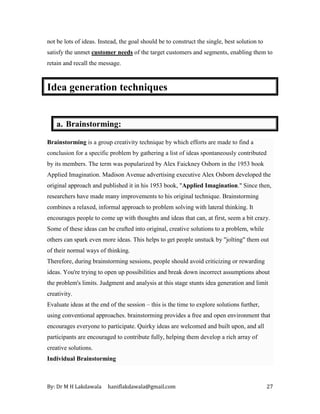 By: Dr M H Lakdawala haniflakdawala@gmail.com 27
not be lots of ideas. Instead, the goal should be to construct the single, best solution to
satisfy the unmet customer needs of the target customers and segments, enabling them to
retain and recall the message.
Idea generation techniques
a. Brainstorming:
Brainstorming is a group creativity technique by which efforts are made to find a
conclusion for a specific problem by gathering a list of ideas spontaneously contributed
by its members. The term was popularized by Alex Faickney Osborn in the 1953 book
Applied Imagination. Madison Avenue advertising executive Alex Osborn developed the
original approach and published it in his 1953 book, "Applied Imagination." Since then,
researchers have made many improvements to his original technique. Brainstorming
combines a relaxed, informal approach to problem solving with lateral thinking. It
encourages people to come up with thoughts and ideas that can, at first, seem a bit crazy.
Some of these ideas can be crafted into original, creative solutions to a problem, while
others can spark even more ideas. This helps to get people unstuck by "jolting" them out
of their normal ways of thinking.
Therefore, during brainstorming sessions, people should avoid criticizing or rewarding
ideas. You're trying to open up possibilities and break down incorrect assumptions about
the problem's limits. Judgment and analysis at this stage stunts idea generation and limit
creativity.
Evaluate ideas at the end of the session – this is the time to explore solutions further,
using conventional approaches. brainstorming provides a free and open environment that
encourages everyone to participate. Quirky ideas are welcomed and built upon, and all
participants are encouraged to contribute fully, helping them develop a rich array of
creative solutions.
Individual Brainstorming
 