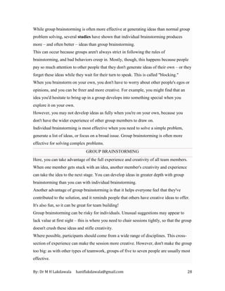 By: Dr M H Lakdawala haniflakdawala@gmail.com 28
While group brainstorming is often more effective at generating ideas than normal group
problem solving, several studies have shown that individual brainstorming produces
more – and often better – ideas than group brainstorming.
This can occur because groups aren't always strict in following the rules of
brainstorming, and bad behaviors creep in. Mostly, though, this happens because people
pay so much attention to other people that they don't generate ideas of their own – or they
forget these ideas while they wait for their turn to speak. This is called "blocking."
When you brainstorm on your own, you don't have to worry about other people's egos or
opinions, and you can be freer and more creative. For example, you might find that an
idea you'd hesitate to bring up in a group develops into something special when you
explore it on your own.
However, you may not develop ideas as fully when you're on your own, because you
don't have the wider experience of other group members to draw on.
Individual brainstorming is most effective when you need to solve a simple problem,
generate a list of ideas, or focus on a broad issue. Group brainstorming is often more
effective for solving complex problems.
GROUP BRAINSTORMING
Here, you can take advantage of the full experience and creativity of all team members.
When one member gets stuck with an idea, another member's creativity and experience
can take the idea to the next stage. You can develop ideas in greater depth with group
brainstorming than you can with individual brainstorming.
Another advantage of group brainstorming is that it helps everyone feel that they've
contributed to the solution, and it reminds people that others have creative ideas to offer.
It's also fun, so it can be great for team building!
Group brainstorming can be risky for individuals. Unusual suggestions may appear to
lack value at first sight – this is where you need to chair sessions tightly, so that the group
doesn't crush these ideas and stifle creativity.
Where possible, participants should come from a wide range of disciplines. This cross-
section of experience can make the session more creative. However, don't make the group
too big: as with other types of teamwork, groups of five to seven people are usually most
effective.
 