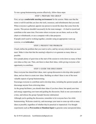 By: Dr M H Lakdawala haniflakdawala@gmail.com 29
To run a group brainstorming session effectively, follow these steps:
STEP 1: PREPARE THE GROUP
First, set up a comfortable meeting environment for the session. Make sure that the
room is well-lit and that you have the tools, resources, and refreshments that you need.
When everyone is gathered, appoint one person to record the ideas that come from the
session. This person shouldn't necessarily be the team manager – it's hard to record and
contribute at the same time. Post notes where everyone can see them, such as on flip
charts or whiteboards; or use a computer with a data projector.
If people aren't used to working together, consider using an appropriate warm-up
exercise, or an icebreaker.
STEP 2: PRESENT THE PROBLEM
Clearly define the problem that you want to solve, and lay out any criteria that you must
meet. Make it clear that that the meeting's objective is to generate as many ideas as
possible.
Give people plenty of quiet time at the start of the session to write down as many of their
own ideas as they can. Then, ask them to share their ideas, while giving everyone a fair
opportunity to contribute.
STEP 3: GUIDE THE DISCUSSION
Once everyone has shared their ideas, start a group discussion to develop other people's
ideas, and use them to create new ideas. Building on others' ideas is one of the most
valuable aspects of group brainstorming.
Encourage everyone to contribute and to develop ideas, including the quietest people, and
discourage anyone from criticizing ideas.
As the group facilitator, you should share ideas if you have them, but spend your time
and energy supporting your team and guiding the discussion. Stick to one conversation at
a time, and refocus the group if people become sidetracked.
Although you're guiding the discussion, remember to let everyone have fun while
brainstorming. Welcome creativity, and encourage your team to come up with as many
ideas as possible, regardless of whether they're practical or impractical. Use thought
experiments such as Provocation or Random Input to generate some unexpected ideas.
 