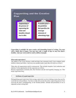 By: Dr M H Lakdawala haniflakdawala@gmail.com 3
Copywriting is
the process of
expressing the
value and
benefits a brand
has to offer.
A creative plan is
the guideline
that specifies the
message
elements of
advertising copy.
Copywriting is probably the most creative and demanding branch of writing. You start
with a blank sheet of paper. You may have only a couple of days to meet the client’s
deadline. And your work could be read by millions of people.
Who needs copywriters?
The market is vast. Every business, small and large, has to promote itself. Every company needs
leaflets or direct mail letters. And every new product needs a pack that will entice us to buy it.
These days all organizations need to communicate. That includes hospitals, local authorities and
charities. So the opportunities for the copywriter are infinite.
Because organizations constantly alter, their literature and ads need regularly changing, too. That
keeps copywriters busy.
Attributes of a good copywriter
Distinguishing good copywriters from average copywriters involves looking at more than just the
work that he or she produces. You have to take into account the entire copywriting process from
receiving the brief, conceptualizing, to the finished product. Attitude and personality to are as
important as their writing skill.
 