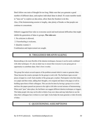 By: Dr M H Lakdawala haniflakdawala@gmail.com 30
Don't follow one train of thought for too long. Make sure that you generate a good
number of different ideas, and explore individual ideas in detail. If a team member needs
to "tune out" to explore an idea alone, allow them the freedom to do this.
Also, if the brainstorming session is lengthy, take plenty of breaks so that people can
continue to concentrate.
Osborn's suggested four rules to overcome social and motivational difficulties that might
inhibit the generation of ideas in groups. The rules are:
1. No criticism is allowed,
2. Freewheeling is welcome,
3. Quantity wanted, 4.
Combination and improvement are sought.
B. TRIGGERED BRAINWALKING
Brainwalking is the most flexible of the ideation techniques, because it can be easily combined
with other techniques. It’s also an ideal way to ensure that everyone in your group gets an
opportunity to contribute ideas. Here’s how it works:
The group first selects several aspects of the problem around which it wants to generate ideas.
These become the creative prompts for the group to work with. The facilitator tapes several
pieces of paper to a wall. Each member of the group gets a marker. Participants write their ideas
on a paper and then rotate, adding their thoughts, own original and ideas to the page as well as
building upon those of their colleagues. This can also be done by having a group sit in a circle
and have the papers passed one person to the right or left after several minutes of brainstorming.
When each “pass” takes place, the facilitator can suggest different ideation techniques or triggers.
This helps people who may not be able to think of any new ideas and may help them to see the
ideas their colleagues have written in a new light. It also helps the team generate a wider diversity
of ideas.
C. QUESTIONING ASSUMPTIONS
 