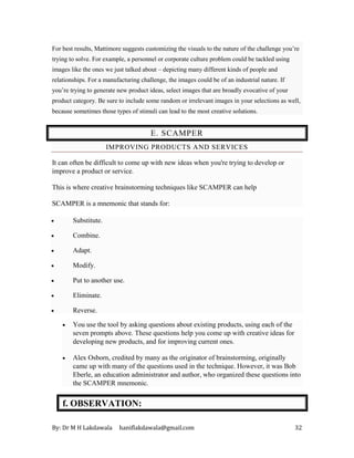 By: Dr M H Lakdawala haniflakdawala@gmail.com 32
For best results, Mattimore suggests customizing the visuals to the nature of the challenge you’re
trying to solve. For example, a personnel or corporate culture problem could be tackled using
images like the ones we just talked about – depicting many different kinds of people and
relationships. For a manufacturing challenge, the images could be of an industrial nature. If
you’re trying to generate new product ideas, select images that are broadly evocative of your
product category. Be sure to include some random or irrelevant images in your selections as well,
because sometimes those types of stimuli can lead to the most creative solutions.
E. SCAMPER
IMPROVING PRODUCTS AND SERVICES
It can often be difficult to come up with new ideas when you're trying to develop or
improve a product or service.
This is where creative brainstorming techniques like SCAMPER can help
SCAMPER is a mnemonic that stands for:
• Substitute.
• Combine.
• Adapt.
• Modify.
• Put to another use.
• Eliminate.
• Reverse.
• You use the tool by asking questions about existing products, using each of the
seven prompts above. These questions help you come up with creative ideas for
developing new products, and for improving current ones.
• Alex Osborn, credited by many as the originator of brainstorming, originally
came up with many of the questions used in the technique. However, it was Bob
Eberle, an education administrator and author, who organized these questions into
the SCAMPER mnemonic.
f. OBSERVATION:
 