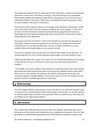 By: Dr M H Lakdawala haniflakdawala@gmail.com 33
Two simple and underrated tools for achieving innovative and creative solutions are listening and
observation. Observation is the sibling to listening. And, like listening, it too is underrated!
Observing the problem and watching it under different circumstances is one of the best ways to
understand a problem’s true nature. Observation is also helpful for improving practices. There
are many examples of the power of observation.
The television series, Undercover Boss, is one example of the importance of observation. In this
series, each week, a CEO will work in disguise at different jobs in the company. At the end of
the show, the CEO will describe important learning that he has gained from the experience.
Interestingly, the most significant learning often comes from the CEO’s observations of others
performing jobs in his organization.
The saying A PICTURE IS WORTH A THOUSAND WORDS also describes the importance of
observation. People can describe a problem to you, but there is no substitute for seeing it for
yourself in action. To use this tool effectively, you have to observe a problem as it occurs
naturally without affecting the behavior of any people involved.
If you lead or manage a team, you may have to do discrete observations of your operation. An
alternate approach is to view a similar operation to gain insights on how they handle an issue.
Observing what others do is a great way to spark your own breakthrough thinking. If you manage
or lead a group, one way to use this tool is to give your team observation assignments to
complete.
For example, if your unit is unable to meet deadlines on a particular project, have team members
spend some time observing and noting what is occurring in the workplace and have them report
back to you in a team meeting. By relying on the collective observations of your team, you
increase the quantity of quality feedback. You also have more EYES ON THE PROBLEM so the
potential to achieve a breakthrough solution is more likely.
g. Referencing
One of the biggest benefits of generating as a team is the ability to use other team members’ ideas
to create new ones. By Referencing to other creative people work and idea, one can alter, build on
or combine original ideas to produce a new, great idea. When we combine two or more ideas, the
possibilities for new ideas become endless!
h. Interaction
Prior studies have indicated that innovative ideas can originate either from intra-sector
interactions or from outer-sector interactions (e.g., company-to-customer). However, idea
generation in virtual brand communities seems still lacking of empirical research, even
 