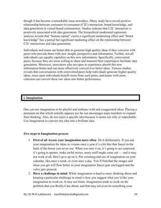 By: Dr M H Lakdawala haniflakdawala@gmail.com 34
though it has become a remarkable issue nowadays. Many study have reveal positive
relationship between consumer-to-consumer (C2C) interaction, brand knowledge, and
idea generation in virtual brand communities. Studies indicate that C2C interaction is
positively associated with idea generation. The hierarchical moderated regression
analysis reveals that “human capital” exerts a significant moderating effect and “brand
knowledge” has a partial but significant mediating effect on the relationship between
C2C interactions and idea generation.
Individuals and teams are better able to generate high quality ideas if they converse with
peers who provide them with new insight, perspective and information. Further, not all
individuals can equally capitalize on this new information. Specifically, extroverted
peers, because they are more willing to share and transmit their experiences facilitate idea
generation. Moreover, innovators who are open to experience absorb this new
information better and can more effectively convert it to better ideas. Various studies
reveals that conversations with extroverted peers help individuals generate higher quality
ideas, more open individuals benefit more from such peers, and teams with more
cohesion can convert these raw ideas into better performance.
i. Imagination
One can use imagination to be playful and embrace wild and exaggerated ideas. Placing a
premium on that which initially appears too far out encourages team members to expand
their thinking. Also, do not reject a specific idea because it seems too silly or improbable.
Use imagination to convert any idea into a brilliant idea.
Five steps to Imagination process
1. First of all Access your imagination more often. Do it deliberately. If you ask
your imagination for ideas or visions once a year it’s a bit like that faucet in the
back of the house you never use. When you turn it on, it’s going to act surprised,
it’s going to sputter, make awful noises, nasty stuff might come out — and it may
not work at all. Don’t give up on it. Put visioning and use of imagination on your
calendar, like once a week, or even once a day. You’ll find that the images and
ideas you get will flow better as your imagination faucet gets unclogged and the
valve gets greased.
2. Have a challenge in mind. While imagination is hard to steer, thinking about and
keeping a particular challenge in mind is how you suggest what you’d like your
imagination to work on. It may not listen. Imagination tends to work on the
problem that you Really Care about, and that may not even be something your
 