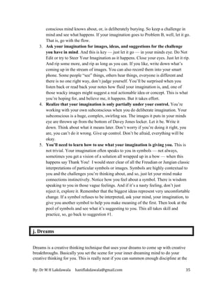 By: Dr M H Lakdawala haniflakdawala@gmail.com 35
conscious mind knows about, or, is deliberately burying. So keep a challenge in
mind and see what happens. If your imagination goes to Problem B, well, let it go.
That is, go with the flow.
3. Ask your imagination for images, ideas, and suggestions for the challenge
you have in mind. And this is key — just let it go — in your minds eye. Do Not
Edit or try to Steer Your Imagination as it happens. Close your eyes. Just let it rip.
And rip some more, and rip as long as you can. If you like, write down what’s
coming up in the stream of images. You can also record them into your smart
phone. Some people “see” things, others hear things, everyone is different and
there is no one right way, don’t judge yourself. You’ll be surprised when you
listen back or read back your notes how fluid your imagination is, and, one of
those wacky images might suggest a real actionable idea or concept. This is what
you’re hoping for, and believe me, it happens. But it takes effort.
4. Realize that your imagination is only partially under your control. You’re
working with your own subconscious when you do deliberate imagination. Your
subconscious is a huge, complex, swirling sea. The images it puts in your minds
eye are thrown up from the bottom of Davey Jones locker. Let it be. Write it
down. Think about what it means later. Don’t worry if you’re doing it right, you
are, you can’t do it wrong. Give up control. Don’t be afraid, everything will be
okay.
5. You’ll need to learn how to use what your imagination is giving you. This is
not trivial. Your imagination often speaks to you in symbols — not always,
sometimes you get a vision of a solution all wrapped up in a bow — when this
happens say Thank You! I would steer clear of all the Freudian or Jungian classic
interpretations of particular symbols or images. Symbols are highly contextual to
you and the challenges you’re thinking about, and so, just let your mind make
connections instinctively. Notice how you feel about a symbol. There is wisdom
speaking to you in those vague feelings. And if it’s a nasty feeling, don’t just
reject it, explore it. Remember that the biggest ideas represent very uncomfortable
change. If a symbol refuses to be interpreted, ask your mind, your imagination, to
give you another symbol to help you make meaning of the first. Then look at the
pool of symbols and see what it’s suggesting to you. This all takes skill and
practice, so, go back to suggestion #1.
j. Dreams
Dreams is a creative thinking technique that uses your dreams to come up with creative
breakthroughs. Basically you set the scene for your inner dreaming mind to do your
creative thinking for you. This is really neat if you can summon enough discipline at the
 