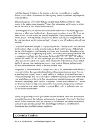 By: Dr M H Lakdawala haniflakdawala@gmail.com 36
end of the day and first thing in the morning to do what you need to do to incubate
dreams. It only takes a few minutes but like anything you are not used to, it's going to be
awkward at first.
The dreaming mind is free of all the hang-ups and creativity blockers that are often
present in the waking conscious mind. You are free when asleep and dreaming to utilise
the full resources of your mind's creative abilities.
Dreams requires that you become more comfortable and aware of the dreaming process.
You need to adjust your thinking to give dreams more importance in your life. If you are
a movie lover, as most people are, you can simply think of your dreams as your own
private movies - mini adventures, romances and dramas that only you will get to see. At
the very least, these are stories that are highly relevant to your life and are worthy of your
attention.
Get yourself a notebook and pen to keep beside your bed. You may want a little torch too
for those times when you wake up in the night and don't want to turn on a bedside light
for fear of waking others. And basically write down your dreams first thing after waking
up. To start with you will probably only recall a few scratchy facts about your dream. But
as you persist, your brain gets the message that this is IMPORTANT TO YOU and that
you WANT MORE DETAIL and sure enough, you will begin remembering more. Within
a few days, the few details will expand into a rich tapestry of dream story. This is and of
itself will increase your creativity and improve your creative thinking abilities in daily
life. But dream incubation takes it to a whole different level.
The process of dream incubation is a simple one. First of all, you need to decide what it is
you want to utilise the creative thinking abilities of your dreaming mind upon. This can
be anything from a brand, image or recall problem or challenge, to the need launching a
successful campaign. You can use it help you understand yourself, your relationships and
your level of success in the world. You can use dream incubation to come up with ideas
for novels, screenplays, music, artwork or any other creative artistic endeavours. You can
use dream incubation to help you with scientific explorations or engineering challenges
or to invent some new gadget, machine or process. There really is no limit to what you
can use dream incubation for.
Before you go to sleep, write in your journal or deam notebook a few lines that summon
up your feelings about the challenge and summarise it accurately. Once you've done this,
try and further summarise it into one statement or question that you can then repeat over
and over as you are falling asleep. This dream trigger statement is one of the most
fundamental keys to effective dream incubation.
k. Creative Aerobics
 