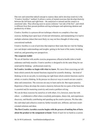 By: Dr M H Lakdawala haniflakdawala@gmail.com 37
One new and somewhat radical concept to express ideas and to develop creativity is the
“Creative Aerobics” method. It utilizes a series of mental exercises that develop elasticity
between the left brain and right brain – the analytical or rational and the creative or
emotional sides. Thus allowing users to access solutions “out side of the box”, and which
is different from their present problem-solving techniques and optimizing ideation and
productivity of ideas.
Creative Aerobics is a process-driven technique wherein we complete a four step
exercise, building layer upon layer of relevant information, and manipulating it to lead to
multiple solutions (ideas) that most likely we may not have thought of when using
conventional methods.
Creative Aerobics is a set of activities that empower three tasks that are vital for finding
new and deeper understandings and insights: getting to the heart of the matter, breaking
mind-set, and generating new perspectives.
The corporate toolkit
We are all familiar with aerobic exercise programmes offered at health clubs to build
endurance and body muscles. Creative aerobics is designed to do the same thing for our
mind and for thinking – professional creativity.
In Creative Aerobics we begin with what we know. We move from exercising our left
brain which controls the mental functions required for scientific thinking – the kind of
thinking we do on our jobs; to exercising our right brain which controls functions used in
artistic or creative thinking. In the process we discover ways to search out new creative
ideas and connections. The exercises are easy to learn and to do. But require practice.
Repetition of these develops the creative elasticity between the two parts of the brain that
is essential and for mastering creativity and creative problem solving.
We can do these exercises by ourselves or with others. It is, however, more fun with
others – a collaborative effort where everybody participates, shares risk, and experiences
discovery, and thereby contributing and speeding up the creative process. We thus take
this individual and collective creativity further towards new, different, and more result-
oriented solutions and ideas.
The first Creative Aerobics exercise begins with the process of making lists of facts
about the product or the assignment at hand. Think of each list we build as a custom
 