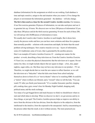 By: Dr M H Lakdawala haniflakdawala@gmail.com 38
database (information) for the assignment on which we are working. Each database is
time and topic sensitive, unique to the and situation when you create it. If we change the
players or environment the information generated – the database – will also change.
The list is then used as a base for the second Creative Aerobic exercise. For instance,
if our first exercise generates 20 pieces of information, we can take each piece and use it
to generate lets say 10 more. We discover now we have 200 pieces of information! If you
take these 200 pieces and do the third exercise generating 10 more for each of these 200,
we will end up with 20,000 pieces of information or more.
We usually don’t need to take Creative Aerobics to such lengths. But it shows how
exactly the process works and how you can have more solutions and ideas for a purpose
than normally possible – solutions with connections and depth, far better than the usual
problem solving techniques. New creative muscles so to say – layers of information,
some of it traditional, some of it new, that is generated by the aerobics process.
Here’s an example of Creative Aerobics Exercise #2 – creating new names for the
product - at work, describing a Sony television set. From the Creative Aerobics Exercise
#1 Facts List, we select the physical characteristic that the television set is square. On our
names list, then, we might include objects that are square in shape – a box, dice, paper
napkins, sugar cubes, etc. But these may not have any relevance to our product – TV set.
Therefore, we might decide that we want the new names to reflect function: so we call
the television set a “babysitter” when the kids come home from school and plop
themselves down in front of it; or “movie theatre” when we’re watching HBO. It could be
a “mirror” when it reflects our lifestyle; and a “reward” when we tell the kids, “You can
watch TV after you finish your homework.” It’s a weather forecaster; pacifier; sleeping
pill; cooking class; gym; owner’s box for Monday Night Football; shopping mall;
political arena; and the stock exchange.
Too many of us get bogged down and stuck because we think we should know where to
start and which ideas to develop. When we discover we don’t, we get anxious and try to
force things, or just quit! The Creative Aerobics process helps us improve our ability to
move from the obvious to the less obvious, from the objective to the subjective, from the
intellectual to the intuitive, from the expected to the unexpected. And by concentrating on
the process rather than the result, to do it without anxiety. The more practiced you
 
