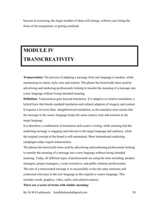 By: Dr M H Lakdawala haniflakdawala@gmail.com 39
become at exercising, the larger number of ideas will emerge, without your losing the
focus of the assignment, or getting confused.
MODULE IV
TRANSCREATIVITY
Transcreation: The process of adapting a message from one language to another, while
maintaining its intent, style, tone and context. The phrase has historically been used by
advertising and marketing professionals looking to transfer the meaning of a message into
a new language without losing intended meaning.
Definition: Transcreation goes beyond translation. It is adaptive or creative translation, a
hybrid form that blends standard translation and cultural adaption of imagery and content.
It requires a lot more than straightforward translation, as the translator must ensure that
the message in the source language keeps the same context, tone and emotion as the
target language.
It is therefore a combination of translation and creative writing, while ensuring that the
marketing message is engaging and relevant to the target language and audience, while
the original concept of the brand is still maintained. Most international marketing
campaigns today require transcreation.
The phrase has historically been used by advertising and marketing professionals looking
to transfer the meaning of a message into a new language without losing intended
meaning. Today, all different types of professionals are using the term including: product
managers, project managers, c-suite executives, and public relations professionals.
The aim of a transcreated message is to successfully evoke the same emotions and
contextual relevance in the new language as the original or source language. This
includes words, graphics, video, audio, and cultural nuances.
There are a series of terms with similar meaning:
 