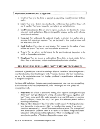 By: Dr M H Lakdawala haniflakdawala@gmail.com 4
Responsibility or characteristics a copywriter:
1. Creative: They have the ability to approach a copywriting project from many different
angles.
2. Smart: They have a distinct curiosity about the world around them and how things work
and fit together. They have a hunger for knowledge in any and all its forms.
3. Good Communicators: They are able to express, exactly, the key benefits of a product
using only words and pictures. They are intrigued by language and the ability of using
words to create an image.
4. Congenial: They understand the needs and struggles in people’s lives and are able to
recognise both sides to an argument. They are fascinated by how people’s minds work
and what makes them tick.
5. Good Readers: Copywriters are avid readers. They engage in the reading of many
subjects and genres. They have a keen interest in the written word.
6. Trendy: They are always on the lookout for the latest trends and happenings in the
world, so they can keep up to date.
7. Disciplined: They are experts at multi-tasking. Their ability to think outside the box
allows them to take on many projects simultaneously and not miss a deadline.
TEN TIMELESS PERSUASIVE COPY WRITING TECHNIQUES
Persuasion is generally an exercise in creating a win-win situation. Copy writer present a
case that others find beneficial to agree with. You make them an offer they can’t refuse,
but not in the manipulative sense. It’s simply a good deal or a position that makes sense
to that particular person.
But there ARE techniques that can make your job easier and your case more compelling.
While this list is in no way comprehensive, these 10 strategies are used quite a bit
because they work.
1. Repetition: It is critical in persuasive writing, since a person can’t agree with you
if they don’t truly get what you’re saying. Of course, there’s good repetition and
bad. To stay on the good side, make your point in several different ways, such as
directly, using an example, in a story, via a quote from a famous person, and once
more in your summary.
2. Reasons why: Remember the power of the word because. Psychological studies
have shown that people are more likely to comply with a request if you simply
give them a reason why… even if that reason makes no sense. The strategy itself
does make sense if you think about it. We don’t like to be told things or asked to
take action without a reasonable explanation. When you need people to be
receptive to your line of thinking, always give reasons why.
 