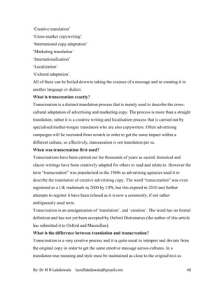 By: Dr M H Lakdawala haniflakdawala@gmail.com 40
‘Creative translation’
‘Cross-market copywriting’
‘International copy adaptation’
‘Marketing translation’
‘Internationalization’
‘Localization’
‘Cultural adaptation’.
All of these can be boiled down to taking the essence of a message and re-creating it in
another language or dialect.
What is transcreation exactly?
Transcreation is a distinct translation process that is mainly used to describe the cross-
cultural adaptation of advertising and marketing copy. The process is more than a straight
translation; rather it is a creative writing and localisation process that is carried out by
specialised mother-tongue translators who are also copywriters. Often advertising
campaigns will be recreated from scratch in order to get the same impact within a
different culture, so effectively, transcreation is not translation per se.
When was transcreation first used?
Transcreations have been carried out for thousands of years as sacred, historical and
classic writings have been creatively adapted for others to read and relate to. However the
term “transcreation” was popularised in the 1960s as advertising agencies used it to
describe the translation of creative advertising copy. The word “transcreation” was even
registered as a UK trademark in 2000 by UPS, but this expired in 2010 and further
attempts to register it have been refused as it is now a commonly, if not rather
ambiguously used term.
Transcreation is an amalgamation of ‘translation’, and ‘creation’. The word has no formal
definition and has not yet been accepted by Oxford Dictionaries (the author of this article
has submitted it to Oxford and Macmillan).
What is the difference between translation and transcreation?
Transcreation is a very creative process and it is quite usual to interpret and deviate from
the original copy in order to get the same emotive message across-cultures. In a
translation true meaning and style must be maintained as close to the original text as
 