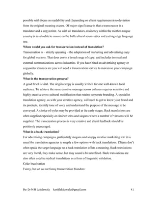 By: Dr M H Lakdawala haniflakdawala@gmail.com 41
possible with focus on readability and (depending on client requirements) no deviation
from the original meaning occurs. Of major significance is that a transcreator is a
translator and a copywriter. As with all translators, residency within the mother-tongue
country is invaluable to ensure on the ball cultural sensitivities and cutting edge language
use.
When would you ask for transcreation instead of translation?
Transcreation is – strictly speaking – the adaptation of marketing and advertising copy
for global markets. That does cover a broad range of copy, and includes internal and
external communications across industries. If you have hired an advertising agency or
copywriter chances are you will need a transcreation service to maximise your campaign
globally.
What is the transcreation process?
A good brief is vital. The original copy is usually written for one well-known local
audience. To achieve the same emotive message across cultures requires sensitive and
highly creative cross-cultural modification that retains corporate branding. A specialist
translation agency, as with your creative agency, will need to get to know your brand and
its products, identify tone of voice and understand the purpose of the message to be
conveyed. A choice of styles may be provided at the early stages. Back translations are
often supplied especially on shorter texts and slogans where a number of versions will be
supplied. The transcreation process is very creative and client feedback should be
positively encouraged.
What is a back translation?
For advertising campaigns, particularly slogans and snappy creative marketing text it is
usual for translation agencies to supply a few options with back translations. Clients don’t
often speak the target language so a back translation offers a meaning. Back translations
are very literal, they make sense, but may sound a bit unrefined. Back translations are
also often used in medical translations as a form of linguistic validation.
Coke-localisation
Funny, but oh so not funny transcreation blunders:
 