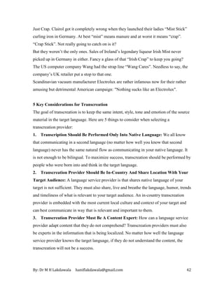 By: Dr M H Lakdawala haniflakdawala@gmail.com 42
Just Crap. Clairol got it completely wrong when they launched their ladies “Mist Stick”
curling iron in Germany. At best “mist” means manure and at worst it means “crap”.
“Crap Stick”. Not really going to catch on is it?
But they weren’t the only ones. Sales of Ireland’s legendary liqueur Irish Mist never
picked up in Germany in either. Fancy a glass of that “Irish Crap” to keep you going?
The US computer company Wang had the strap line “Wang Cares”. Needless to say, the
company’s UK retailer put a stop to that one.
Scandinavian vacuum manufacturer Electrolux are rather infamous now for their rather
amusing but detrimental American campaign: "Nothing sucks like an Electrolux".
5 Key Considerations for Transcreation
The goal of transcreation is to keep the same intent, style, tone and emotion of the source
material in the target language. Here are 5 things to consider when selecting a
transcreation provider:
1. Transcription Should Be Performed Only Into Native Language: We all know
that communicating in a second language (no matter how well you know that second
language) never has the same natural flow as communicating in your native language. It
is not enough to be bilingual. To maximize success, transcreation should be performed by
people who were born into and think in the target language.
2. Transcreation Provider Should Be In-Country And Share Location With Your
Target Audience: A language service provider is that shares native language of your
target is not sufficient. They must also share, live and breathe the language, humor, trends
and timeliness of what is relevant to your target audience. An in-country transcreation
provider is embedded with the most current local culture and context of your target and
can best communicate in way that is relevant and important to them.
3. Transcreation Provider Must Be A Content Expert: How can a language service
provider adapt content that they do not comprehend? Transcreation providers must also
be experts in the information that is being localized. No matter how well the language
service provider knows the target language, if they do not understand the content, the
transcreation will not be a success.
 