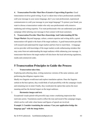 By: Dr M H Lakdawala haniflakdawala@gmail.com 43
4. Transcreation Provider Must Have Extensive Copywriting Expertise: Good
transcreation involves good writing. If you’ve taken time to have professionals carefully
craft your message in your source language, don’t you want professional, experienced
communicators to craft your message in your target language? To protect your brand, you
want to choose a transcreation vendor who only uses professionals with extensive
marketing and writing expertise. You want professionals who can understand your global
campaign while tailoring your message to best connect with local customers.
5. Transcreation Provider Must Have Knowledge And Understanding Of The
Target Market: Beyond language, culture, content expertise and writing skills, a good
transcreation will speak to the heart of the target audience. A good transcreation provider
will research and understand the target market and how best to reach them. A language
service provider with knowledge of the target market avoids embarrassing mistakes that
may come from not understanding the target audience while enhancing your message. A
transcreator that knows the target market will also know the local advertising regulations,
media and commercial codes.
5 Transcreation Principles to Guide the Process
1. Transcreation takes time.
Exploring and collecting ideas, writing numerous versions of the same sentence, and
performing due diligence requires time.
Ideally two linguists would meet and explore translation options. Once the linguists
settled on the best options, they would think of each possibility with the campaign visuals
and remaining text in mind. Finally, they would pick the option that carries the most
meaning and has the desired impact on the target audience.
2. Harmonize images and text.
Exceptional visuals paired with powerful copy create a marketing impression that
motivates action. Translations need to reflect the tone and mood of the campaign images,
which can be a tall order when humor and figures of speech are involved.
Example 3: Consider translating the sentence ‘Can your application bridge the
language gap?’ with the image below.
 