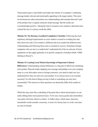 By: Dr M H Lakdawala haniflakdawala@gmail.com 46
Transcreation goes a step further and makes the entirety of a company’s marketing
message deeply relevant and emotionally appealing to the target market. This more
involved process often necessitates new understandings and concepts that aren’t part
of the product line’s original, domestic brand message. But the results are
overwhelmingly positive. Taking the time to research a new market to determine how
a brand fits into it is always worth the effort.
Mistake #2: Not Having a Localized Compliance Checklist: Following the local
regulatory and legal requirements in a new market is crucial to avoiding fees and
fines down the road. Every market is different and every market has different rules.
Understanding and following those rules is essential to success. Sometimes foreign
companies who are new to a market don’t understand all of the ins and outs of local
regulations as they apply generally or to specific categories of product (think “GMO
labeling in Russia”).
Mistake #3: Lacking Local Market Knowledge of Important Cultural
Differences: Understanding cultural differences is a big part of effectively translating
your product. Beyond simply adapting your message and perhaps even your company
name in a way that makes sense to foreign customers, you need to make sure you
understand how they use and view your product. Is it a luxury item or an everyday
necessity? Is it the kind of thing you buy in bulk or something you only have
occasionally? The answers to these questions can drastically differ from market to
market.
While this may seem like a rehashing of the point above about transcreation, we are
really talking about more practical issues. To be sure, luxury goods and commodities
vary quite a bit from culture to culture. A clothes dryer, which many American
households would consider a necessity, is more of a luxury item or, at the very least,
an extra in Europe.
 