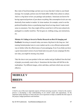 By: Dr M H Lakdawala haniflakdawala@gmail.com 47
But a lack of local knowledge can hurt you in ways that don’t relate to your brand
message. For example, portion sizes for foods differ wildly from culture to culture.
And it is a big factor in how you package such products. Americans are known for
having supersized portions of just about everything. But consumption levels can vary
drastically from market to market. In Asian markets, for example, cereal is not the
preferred breakfast choice so purchasing large boxed servings doesn’t make much
sense to consumers. Now they might still buy cereal but it will be more attractively
packaged in a smaller sized box. The list goes on: clothing sizing, care instructions,
etc.
Mistake #4: Failing to Invest in Market Research on Best Fit Imaging and
Feedback: Investing in research today can mean a big boost in the long run. And
running limited product tests in a new market can be a very efficient and powerful
way to further refine the effectiveness of your packaging. Even if you think you have
a great transcreated version of your brand and every part of your campaign fits this
new idea, you might be missing a key detail.
Take the time to test your product in the new market and get feedback from the kind
of people you actually want to buy it. Sometimes the best ideas still fall flat in the
marketplace. Try different images, colors and ideas, and learn which ones are most
effective.
MODULE V
BRIEFS
Brief
A brief is one of the most important aspects of Client servicing executive. Critical to the creative
process is developing a clear understanding of our clients' needs and expectations. At the
important initial meetings we listen and ask a lot of questions to help us establish the full scope of
the project, budget parameters and timelines.
 