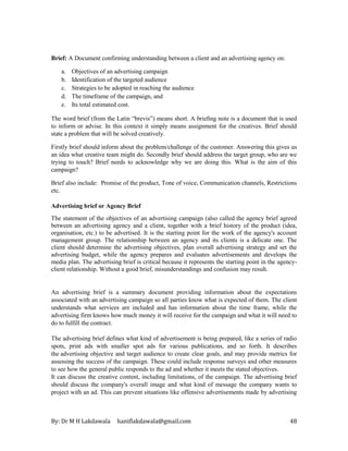 By: Dr M H Lakdawala haniflakdawala@gmail.com 48
Brief: A Document confirming understanding between a client and an advertising agency on:
a. Objectives of an advertising campaign
b. Identification of the targeted audience
c. Strategies to be adopted in reaching the audience
d. The timeframe of the campaign, and
e. Its total estimated cost.
The word brief (from the Latin “brevis”) means short. A brieﬁng note is a document that is used
to inform or advise. In this context it simply means assignment for the creatives. Brief should
state a problem that will be solved creatively.
Firstly brief should inform about the problem/challenge of the customer. Answering this gives us
an idea what creative team might do. Secondly brief should address the target group, who are we
trying to touch? Brief needs to acknowledge why we are doing this. What is the aim of this
campaign?
Brief also include: Promise of the product, Tone of voice, Communication channels, Restrictions
etc.
Advertising brief or Agency Brief
The statement of the objectives of an advertising campaign (also called the agency brief agreed
between an advertising agency and a client, together with a brief history of the product (idea,
organisation, etc.) to be advertised. It is the starting point for the work of the agency's account
management group. The relationship between an agency and its clients is a delicate one. The
client should determine the advertising objectives, plan overall advertising strategy and set the
advertising budget, while the agency prepares and evaluates advertisements and develops the
media plan. The advertising brief is critical because it represents the starting point in the agency-
client relationship. Without a good brief, misunderstandings and confusion may result.
An advertising brief is a summary document providing information about the expectations
associated with an advertising campaign so all parties know what is expected of them. The client
understands what services are included and has information about the time frame, while the
advertising firm knows how much money it will receive for the campaign and what it will need to
do to fulfill the contract.
The advertising brief defines what kind of advertisement is being prepared, like a series of radio
spots, print ads with smaller spot ads for various publications, and so forth. It describes
the advertising objective and target audience to create clear goals, and may provide metrics for
assessing the success of the campaign. These could include response surveys and other measures
to see how the general public responds to the ad and whether it meets the stated objectives.
It can discuss the creative content, including limitations, of the campaign. The advertising brief
should discuss the company's overall image and what kind of message the company wants to
project with an ad. This can prevent situations like offensive advertisements made by advertising
 