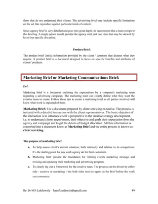 By: Dr M H Lakdawala haniflakdawala@gmail.com 49
firms that do not understand their clients. The advertising brief may include specific limitations
on the ad, like rejoinders against particular kinds of content.
Since agency brief is very detailed and goes into great depth, its recommend that a team complete
this briefing. A single person would provide the agency with just one view that may be skewed by
his or her specific discipline.
Product Brief:
The product brief (initial information provided by the client / company that dictates what they
require. A product brief is a document designed to focus on specific benefits and attributes of
clients’ products.
Marketing Brief or Marketing Communications Brief:
Def:
Marketing brief is a document outlining the expectations by a company's marketing team
regarding a advertising campaign. The marketing team can clearly define what they want the
creative team to create. Follow these tips to create a marketing brief so all parties involved will
know what work is expected of them.
Marketing Brief: It is a document prepared by client servicing executive. The process is
initiated with a detailed interaction with the client representatives. The basic objective of
the interaction is to introduce client’s perspective in the creative strategy development.
i.e. to understand clients requirement, their objective and goals their expectation from the
agency and campaign and to get the details of budget allocation. All this information is
converted into a document know as Marketing Brief and the entire process is known as
client servicing.
The purpose of marketing brief:
a. To help assess client’s current situation, both internally and relative to its competition.
It’s the starting point for any work agency do for their customers.
b. Marketing brief provide the foundation for refining clients marketing message and
revising and updating their marketing and advertising program.
c. To clearly lay out a framework for the creative team. The process can be driven by either
side - creative or marketing - but both sides need to agree on the brief before the work
can commence.
 