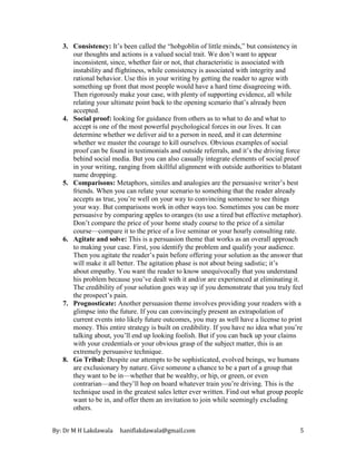 By: Dr M H Lakdawala haniflakdawala@gmail.com 5
3. Consistency: It’s been called the “hobgoblin of little minds,” but consistency in
our thoughts and actions is a valued social trait. We don’t want to appear
inconsistent, since, whether fair or not, that characteristic is associated with
instability and flightiness, while consistency is associated with integrity and
rational behavior. Use this in your writing by getting the reader to agree with
something up front that most people would have a hard time disagreeing with.
Then rigorously make your case, with plenty of supporting evidence, all while
relating your ultimate point back to the opening scenario that’s already been
accepted.
4. Social proof: looking for guidance from others as to what to do and what to
accept is one of the most powerful psychological forces in our lives. It can
determine whether we deliver aid to a person in need, and it can determine
whether we muster the courage to kill ourselves. Obvious examples of social
proof can be found in testimonials and outside referrals, and it’s the driving force
behind social media. But you can also casually integrate elements of social proof
in your writing, ranging from skillful alignment with outside authorities to blatant
name dropping.
5. Comparisons: Metaphors, similes and analogies are the persuasive writer’s best
friends. When you can relate your scenario to something that the reader already
accepts as true, you’re well on your way to convincing someone to see things
your way. But comparisons work in other ways too. Sometimes you can be more
persuasive by comparing apples to oranges (to use a tired but effective metaphor).
Don’t compare the price of your home study course to the price of a similar
course—compare it to the price of a live seminar or your hourly consulting rate.
6. Agitate and solve: This is a persuasion theme that works as an overall approach
to making your case. First, you identify the problem and qualify your audience.
Then you agitate the reader’s pain before offering your solution as the answer that
will make it all better. The agitation phase is not about being sadistic; it’s
about empathy. You want the reader to know unequivocally that you understand
his problem because you’ve dealt with it and/or are experienced at eliminating it.
The credibility of your solution goes way up if you demonstrate that you truly feel
the prospect’s pain.
7. Prognosticate: Another persuasion theme involves providing your readers with a
glimpse into the future. If you can convincingly present an extrapolation of
current events into likely future outcomes, you may as well have a license to print
money. This entire strategy is built on credibility. If you have no idea what you’re
talking about, you’ll end up looking foolish. But if you can back up your claims
with your credentials or your obvious grasp of the subject matter, this is an
extremely persuasive technique.
8. Go Tribal: Despite our attempts to be sophisticated, evolved beings, we humans
are exclusionary by nature. Give someone a chance to be a part of a group that
they want to be in—whether that be wealthy, or hip, or green, or even
contrarian—and they’ll hop on board whatever train you’re driving. This is the
technique used in the greatest sales letter ever written. Find out what group people
want to be in, and offer them an invitation to join while seemingly excluding
others.
 