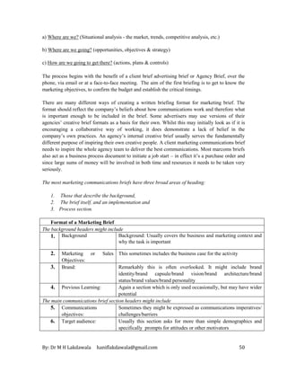 By: Dr M H Lakdawala haniflakdawala@gmail.com 50
a) Where are we? (Situational analysis - the market, trends, competitive analysis, etc.)
b) Where are we going? (opportunities, objectives & strategy)
c) How are we going to get there? (actions, plans & controls)
The process begins with the benefit of a client brief advertising brief or Agency Brief, over the
phone, via email or at a face-to-face meeting. The aim of the first briefing is to get to know the
marketing objectives, to confirm the budget and establish the critical timings.
There are many different ways of creating a written briefing format for marketing brief. The
format should reflect the company’s beliefs about how communications work and therefore what
is important enough to be included in the brief. Some advertisers may use versions of their
agencies’ creative brief formats as a basis for their own. Whilst this may initially look as if it is
encouraging a collaborative way of working, it does demonstrate a lack of belief in the
company’s own practices. An agency’s internal creative brief usually serves the fundamentally
different purpose of inspiring their own creative people. A client marketing communications brief
needs to inspire the whole agency team to deliver the best communications. Most marcoms briefs
also act as a business process document to initiate a job start – in effect it’s a purchase order and
since large sums of money will be involved in both time and resources it needs to be taken very
seriously.
The most marketing communications briefs have three broad areas of heading:
1. Those that describe the background,
2. The brief itself, and an implementation and
3. Process section.
Format of a Marketing Brief
The background headers might include
1. Background Background: Usually covers the business and marketing context and
why the task is important
2. Marketing or Sales
Objectives:
This sometimes includes the business case for the activity
3. Brand: Remarkably this is often overlooked. It might include brand
identity/brand capsule/brand vision/brand architecture/brand
status/brand values/brand personality
4. Previous Learning: Again a section which is only used occasionally, but may have wider
potential
The main communications brief section headers might include
5. Communications
objectives:
Sometimes they might be expressed as communications imperatives/
challenges/barriers
6. Target audience: Usually this section asks for more than simple demographics and
specifically prompts for attitudes or other motivators
 