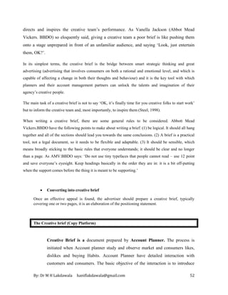 By: Dr M H Lakdawala haniflakdawala@gmail.com 52
directs and inspires the creative team’s performance. As Vanella Jackson (Abbot Mead
Vickers. BBDO) so eloquently said, giving a creative team a poor brief is like pushing them
onto a stage unprepared in front of an unfamiliar audience, and saying ‘Look, just entertain
them, OK?’.
In its simplest terms, the creative brief is the bridge between smart strategic thinking and great
advertising (advertising that involves consumers on both a rational and emotional level, and which is
capable of affecting a change in both their thoughts and behaviour) and it is the key tool with which
planners and their account management partners can unlock the talents and imagination of their
agency’s creative people.
The main task of a creative brief is not to say ‘OK, it’s finally time for you creative folks to start work’
but to inform the creative team and, most importantly, to inspire them (Steel, 1998).
When writing a creative brief, there are some general rules to be considered. Abbott Mead
Vickers.BBDO have the following points to make about writing a brief: (1) be logical. It should all hang
together and all of the sections should lead you towards the same conclusions. (2) A brief is a practical
tool, not a legal document, so it needs to be flexible and adaptable. (3) It should be sensible, which
means broadly sticking to the basic rules that everyone understands; it should be clear and no longer
than a page. As AMV.BBDO says: ‘Do not use tiny typefaces that people cannot read – use 12 point
and save everyone’s eyesight. Keep headings basically in the order they are in: it is a bit off-putting
when the support comes before the thing it is meant to be supporting.’
• Converting into creative brief
Once an effective appeal is found, the advertiser should prepare a creative brief, typically
covering one or two pages, it is an elaboration of the positioning statement.
The Creative brief (Copy Platform)
Creative Brief is a document prepared by Account Planner. The process is
initiated when Account planner study and observe market and consumers likes,
dislikes and buying Habits. Account Planner have detailed interaction with
customers and consumers. The basic objective of the interaction is to introduce
 
