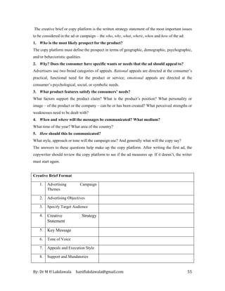 By: Dr M H Lakdawala haniflakdawala@gmail.com 55
The creative brief or copy platform is the written strategy statement of the most important issues
to be considered in the ad or campaign – the who, why, what, where, when and how of the ad:
1. Who is the most likely prospect for the product?
The copy platform must define the prospect in terms of geographic, demographic, psychographic,
and/or behavioristic qualities.
2. Why? Does the consumer have specific wants or needs that the ad should appeal to?
Advertisers use two broad categories of appeals. Rational appeals are directed at the consumer’s
practical, functional need for the product or service; emotional appeals are directed at the
consumer’s psychological, social, or symbolic needs.
3. What product features satisfy the consumers’ needs?
What factors support the product claim? What is the product’s position? What personality or
image – of the product or the company – can be or has been created? What perceived strengths or
weaknesses need to be dealt with?
4. When and where will the messages be communicated? What medium?
What time of the year? What area of the country?
5. How should this be communicated?
What style, approach or tone will the campaign use? And generally what will the copy say?
The answers to these questions help make up the copy platform. After writing the first ad, the
copywriter should review the copy platform to see if the ad measures up. If it doesn’t, the writer
must start again.
Creative Brief Format
1. Advertising Campaign
Themes
2. Advertising Objectives
3. Specify Target Audience
4. Creative Strategy
Statement
5. Key Message
6. Tone of Voice
7. Appeals and Execution Style
8. Support and Mandatories
 