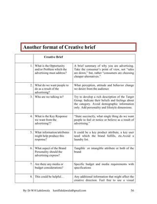 By: Dr M H Lakdawala haniflakdawala@gmail.com 56
Another format of Creative brief
Creative Brief
1. What is the Opportunity
and/or Problem which the
advertising must address?
A brief summary of why you are advertising.
Take the consumer’s point of view, not “sales
are down,” but, rather “consumers are choosing
cheaper alternatives.”
2. What do we want people to
do as a result of the
advertising?
What perception, attitude and behavior change
we desire from the audience
3. Who are we talking to? Try to develop a rich description of the Target
Group. Indicate their beliefs and feelings about
the category. Avoid demographic information
only. Add personality and lifestyle dimensions.
4. What is the Key Response
we want from the
advertising??
“State succinctly, what single thing do we want
people to feel or notice or believe as a result of
advertising.”
5. What information/attributes
might help produce this
response?
It could be a key product attribute, a key user
need which the brand fulfills, etc.Avoid a
laundry list.
6. What aspect of the Brand
Personality should the
advertising express?
Tangible or intangible attribute or both of the
brand
7. Are there any media or
budget considerations?
Specific budget and media requirements with
specifications
8. This could be helpful… Any additional information that might affect the
creative direction. Feel free to use a visual
 